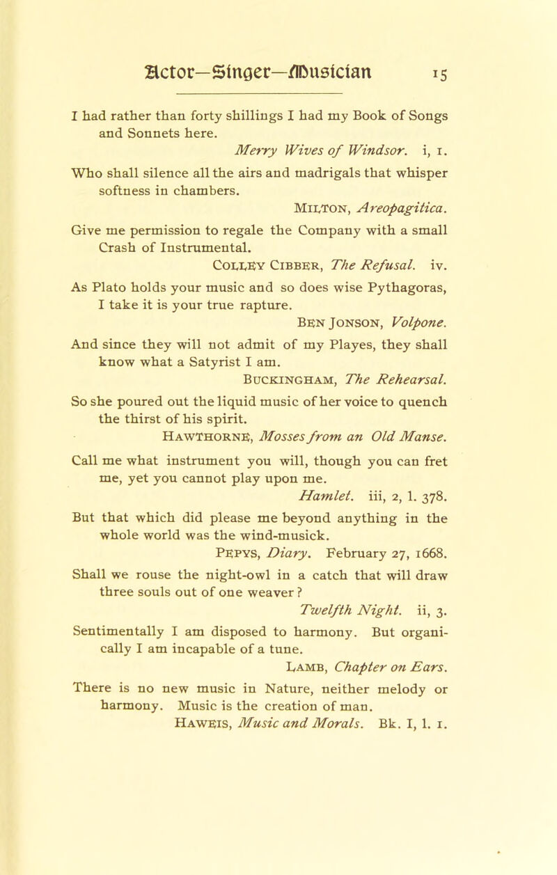 I had rather than forty shillings I had my Book of Songs and Sonnets here. Met-ry Wives of Windsor, i, i. Who shall silence all the airs and madrigals that whisper softness in chambers. MII.TON, Areopagitica. Give me permission to regale the Company with a small Crash of Instrumental. Coi,i,KY Cibber, The Refusal, iv. As Plato holds your music and so does wise Pythagoras, I take it is your true rapture. BenJonson, Volpone. And since they will not admit of my Playes, they shall know what a Satyrist I am. Buckingham, The Rehearsal. So she poured out the liquid music of her voice to quench the thirst of his spirit. Hawthorne, Mosses front an Old Manse. Call me what instrument you will, though you can fret me, yet you cannot play upon me. Hamlet, iii, 2, 1. 378. But that which did please me beyond anything in the whole world was the wind-musick. Pepys, Diary. February 27, 1668. Shall we rouse the night-owl in a catch that will draw three souls out of one weaver ? Twelfth Night, ii, 3. Sentimentally I am disposed to harmony. But organi- cally I am incapable of a tune. Lamb, Chapter on Ears. There is no new music in Nature, neither melody or harmony. Music is the creation of man. Haweis, Music and Morals. Bk. I, 1. i.