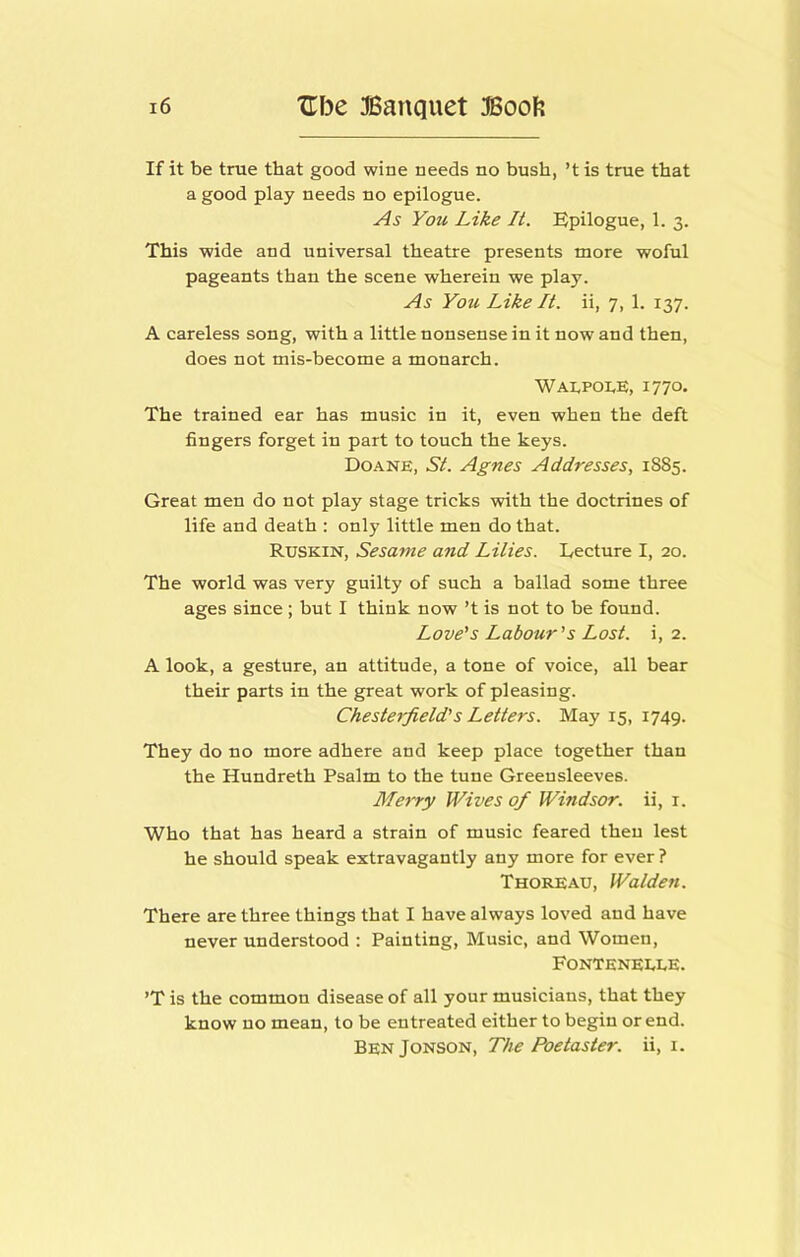 If it be true that good wine needs no bush, ’t is true that a good play needs no epilogue. As You Like It. Epilogue, 1. 3. This wide and universal theatre presents more woful pageants than the scene wherein we play. As You Like It. ii, 7, 1. 137. A careless song, with a little nonsense in it now and then, does not mis-become a monarch. Wai,poi,e, 1770- The trained ear has music in it, even when the deft fingers forget in part to touch the keys. Doane, St. Agnes Addresses, 1885. Great men do not play stage tricks with the doctrines of life and death : only little men do that. Ruskin, Sesame and Lilies. Lecture I, 20. The world was very guilty of such a ballad some three ages since; but I think now’t is not to be found. Love's Labour's Lost, i, 2. A look, a gesture, an attitude, a tone of voice, all bear their parts in the great work of pleasing. Chesterfield's Letters. May 15, 1749. They do no more adhere and keep place together than the Hundreth Psalm to the tune Greensleeves. Me^ty Wives of Windsor, ii, i. Who that has heard a strain of music feared then lest he should speak extravagantly any more for ever ? Thoreau, Walden. There are three things that I have always loved and have never understood : Painting, Music, and Women, FonTeneELE. ’T is the common disease of all your musicians, that they know no mean, to be entreated either to begin or end. BenJonson, The Poetaster, ii, i.