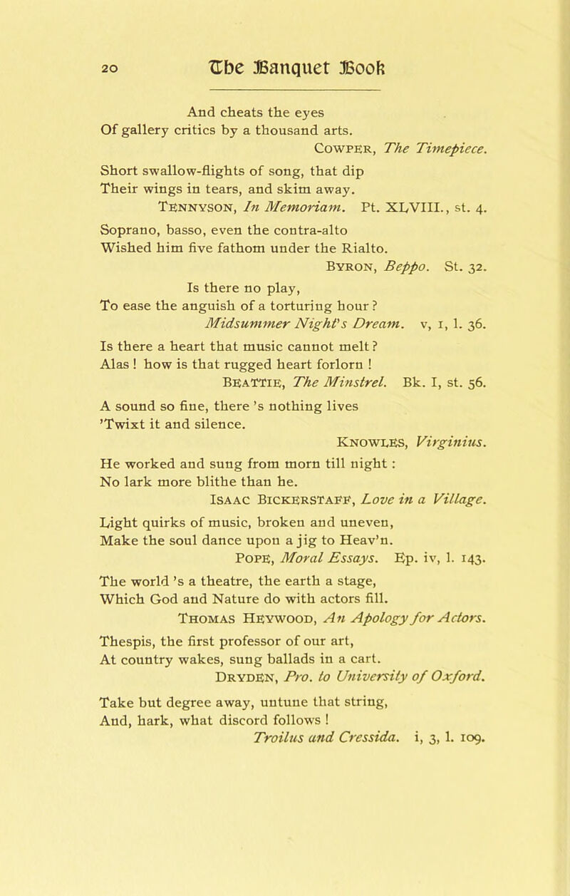 And cheats the eyes Of gallery critics by a thousand arts. CowPER, The Timepiece. Short swallow-flights of song, that dip Their wings in tears, and skim away. Tennyson, hi Memoriam. Ft. XLVIII., st. 4. Soprano, basso, even the contra-alto Wished him five fathom under the Rialto. Byron, Beppo. St. 32. Is there no play. To ease the anguish of a torturing hour ? Midsummer Night's Dream, v, i, 1. 36. Is there a heart that music cannot melt ? Alas ! how is that rugged heart forlorn ! Beattie, The Minstrel. Bk. I, st. 56. A sound so fine, there’s nothing lives ’Twixt it and silence. Knowles, Virginius. He worked and sung from morn till night: No lark more blithe than he. Isaac Bickerstafe, Love in a Village. Light quirks of music, broken and uneven. Make the soul dance upon a jig to Heav’n. Pope, Moral Essays. Ep. iv, 1. 143. The world’s a theatre, the earth a stage. Which God and Nature do with actors fill. Thomas Heywood, An Apology for Actors. Thespis, the first professor of our art. At country wakes, sung ballads in a cart. Dryden, Pro. to University of Oxford. Take but degree away, untune that string. And, hark, what discord follows ! Troilus and Cressida. i, 3, 1. 109.