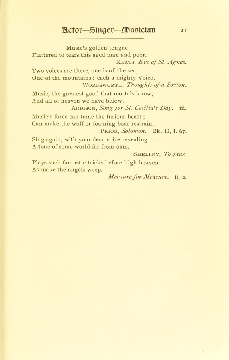 Music’s golden tongue Flattered to tears this aged man and poor. Keats, Eve of St. Ag7ies. Two voices are there, one is of the sea. One of the mountains ; each a mighty Voice. Wordsworth, Thoughts of a Bnton. Music, the greatest good that mortals know. And all of heaven we have below. Addison, Song for St. Cecilia's Day. iii. Music’s force can tame the furious beast; Can make the wolf or foaming boar restrain. Prior, Solomon. Bk. II, 1. 67. Sing again, with your dear voice revealing A tone of some world far from ours. SheeeEy, To Jatie. Plays such fantastic tricks before high heaven As make the angels weep. ii, 2. Measure for Measure.