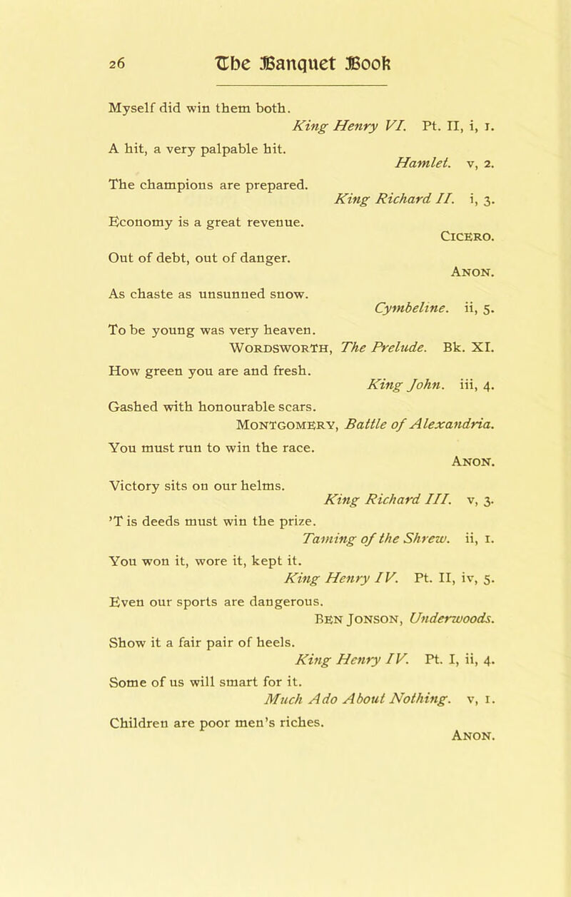 Myself did win them both. A hit, a very palpable hit. The champions are prepared. Economy is a great revenue. Out of debt, out of danger. As chaste as unsunned snow. Henry VI. Pt. II, i, i. Hamlet, v, 2. King Richard II. i, 3. Cicero. Anon. Cymbeline. ii, 5. To be young was very heaven. Wordsworth, The Prelude. Bk. XI. How green you are and fresh. King John, iii, 4. Gashed with honourable scars. Montgomery, Battle of Alexandria. You must run to win the race. Anon. Victory sits on our helms. King Richard HI. v, 3. ’T is deeds must win the prize. Taming of the Shrew, ii, i. You won it, wore it, kept it. King Henry IV. Pt. II, iv, 5. Even our sports are dangerous. BenJonson, Underwoods. Show it a fair pair of heels. King Henry IV. Pt. I, ii, 4. Some of us will smart for it. Much Ado About Nothing, v, i. Children are poor men’s riches.