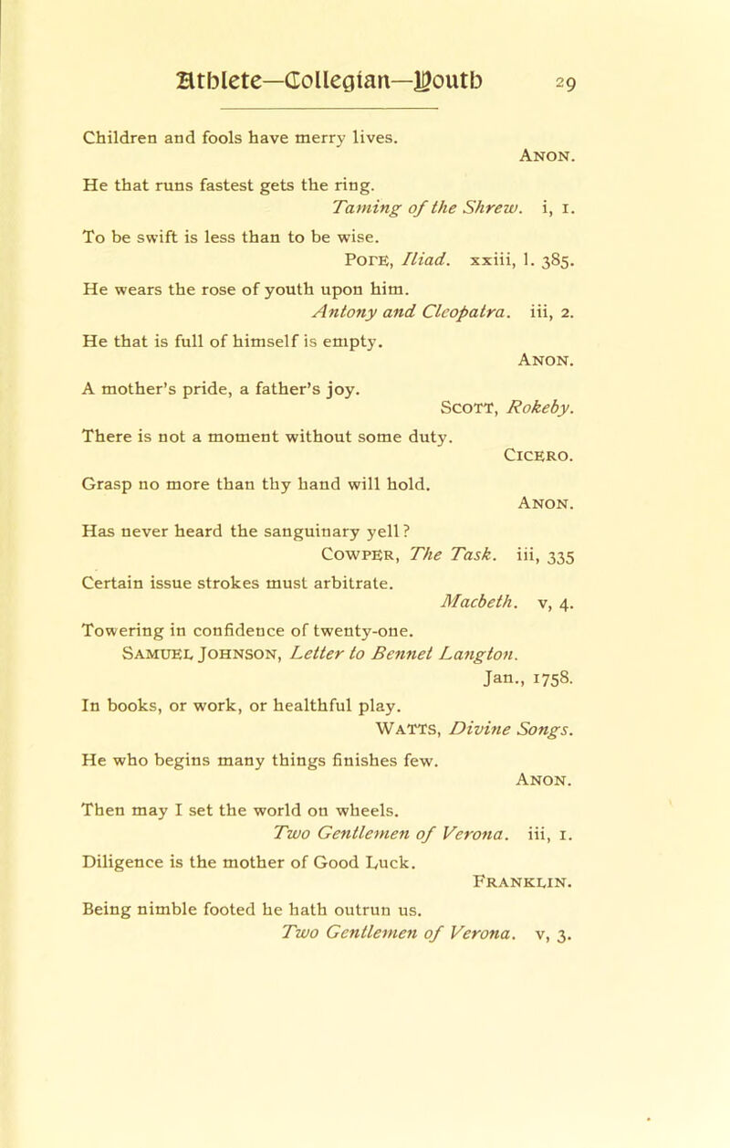 Children and fools have merry lives. Anon. He that runs fastest gets the ring. Taming of the Shrew, i, i. To be swift is less than to be wise. PorE, Iliad, xxiii, 1. 385. He wears the rose of youth upon him. Antony and Cleopatra, iii, 2. He that is full of himself is empty. Anon. A mother’s pride, a father’s joy. Scott, Rokeby. There is not a moment without some duty. Cicero. Grasp no more than thy hand will hold. Anon. Has never heard the sanguinary yell? CowPER, The Task, iii, 335 Certain issue strokes must arbitrate. Macbeth, v, 4. Towering in confidence of twenty-one. Samxiel Johnson, Letter to Bennet Langton. Jan., 1758. In books, or work, or healthful play. Watts, Divine Songs. He who begins many things finishes few. Anon. Then may I set the world on wheels. Two Gentlemen of Verona, iii, i. Diligence is the mother of Good Luck. Franklin. Being nimble footed he hath outrun us. Two Gentlemen of Verona, v, 3.