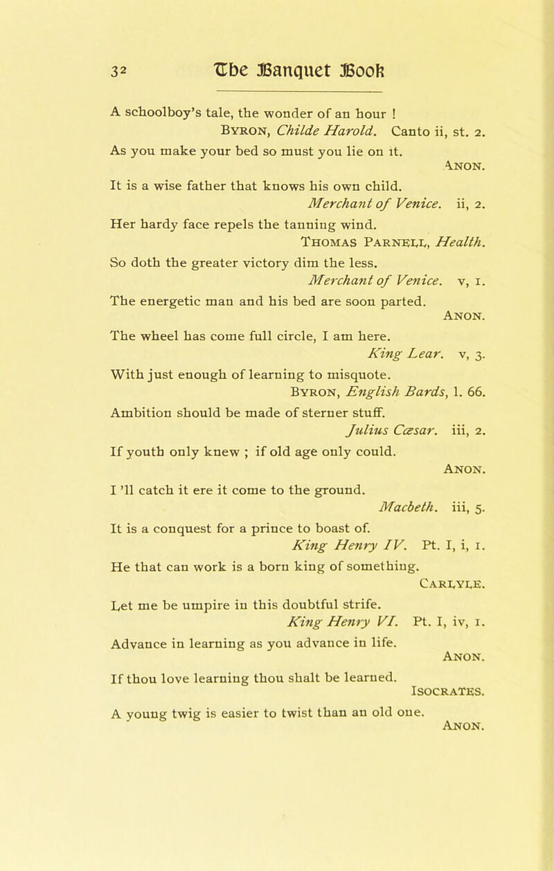 A schoolboy’s tale, the wonder of an hour ! Byron, Childe Harold. Canto ii, st. 2. As you make your bed so must you He on it. \NON. It is a wise father that knows his own child. Merchant of Venice, ii, 2. Her hardy face repels the tanning wind. Thomas Parnri,!,, Health. So doth the greater victory dim the less. Merchant of Venice, v, i. The energetic man and his bed are soon parted. Anon. The wheel has come full circle, I am here. King Lear, v, 3. With just enough of learning to misquote. Byron, English Bards, 1. 66. Ambition should be made of sterner stuff. Julius Ccesar. iii, 2. If youth only knew ; if old age only could. Anon. I ’ll catch it ere it come to the ground. Macbeth, iii, 5. It is a conquest for a prince to boast of. King Henry IV. Pt. I, i, i. He that can work is a born king of something. Carryle. Let me be umpire in this doubtful strife. King Henry VI. Pt. I, iv, i. Advance in learning as you advance in life. Anon. If thou love learning thou shalt be learned. Isocrates. A young twig is easier to twist than an old one.