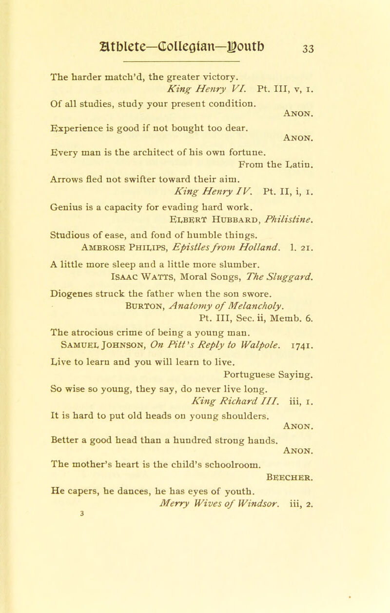 The harder match’d, the greater victory. King He7iry VI. Pt. Ill, v, i. Of all studies, study your present condition. Anon. Experience is good if not bought too dear. Anon. Every man is the architect of his own fortune. From the Latin. Arrows fled not swifter toward their aim. King Henry IV. Pt. II, i, i. Genius is a capacity for evading hard work. Egbert Hubbard, Philistine. Studious of ease, and fond of humble things. Ambrose Phieips, Epistles from Holland. 1. 21. A little more sleep and a little more slumber. Isaac Watts, Moral Songs, The Sluggard. Diogenes struck the father when the son swore. Burton, Anatomy of Melancholy. Pt. Ill, Sec. ii, Memb. 6. The atrocious crime of being a young man. Samuee Johnson, On Pitt's Reply to Walpole. 1741. Live to learn and you will learn to live. Portuguese Saying. So wise so young, they say, do never live long. King Richard HI. iii, i. It is hard to put old heads on young shoulders. Anon. Better a good head than a hundred strong hands. Anon. The mother’s heart is the child’s schoolroom. Beecher. He capers, he dances, he has eyes of youth. Merry Wives of Windsor, iii, 2. 3