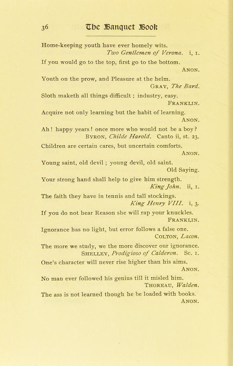 Home-keeping youth have ever homely wits. Tzvo Gentlemen of Verona, i, i. If you would go to the top, first go to the bottom. Anon. Youth on the prow, and Pleasure at the helm. Gray, The Bard. Sloth maketh all things difficult; industry, easy. Franklin. Acquire not only learning but the habit of learning. Anon. Ah ! happy years ! once more who would not be a boy ? Byron, Childe Harold. Canto ii, st. 23. Children are certain cares, but uncertain comforts. Anon. Young saint, old devil; young devil, old saint. Old Saying. Your strong hand shall help to give him strength. King John, ii, i. The faith they have in tennis and tall stockings. King Henry VIII. i, 3. If you do not hear Reason she will rap your knuckles. Franklin. Ignorance has no light, but error follows a false one. Colton, Lacon. The more we study, we the more discover our ignorance. Shklley, Prodigioso of Calderon. Sc. i. One’s character will never rise higher than his aims. Anon. No man ever followed his genius till it misled him. ThorEau, Walden. The ass is not learned though he be loaded with books.