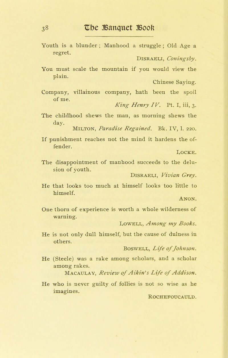 Youth is a blunder ; Manhood a struggle ; Old Age a regret. Disraeli, Cojthigsby. You must scale the mountain if you would view the plain. Chinese Saying. Company, villainous company, hath been the spoil of me. King Henry IV. Pt. I, iii, 3. The childhood shews the man, as morning shews the day. Milton, Paradise Regained. Bk. IV, 1. 220. If punishment reaches not the mind it hardens the of- fender. Docks. The disappointment of manhood succeeds to the delu- sion of youth. Disraeli, Vivian Grey. He that looks too much at himself looks too little to himself. Anon. One thorn of experience is worth a whole wilderness of warning. Lowell, Among my Books. He is not only dull himself, hut the cause of dulness in others. Boswell, Life of fohnson. He (Steele) was a rake among scholars, and a scholar among rakes. Macaulay, Review of Aikin's Life of Addison. He who is never guilty of follies is not so wise as he imagines. Rochefoucauld.