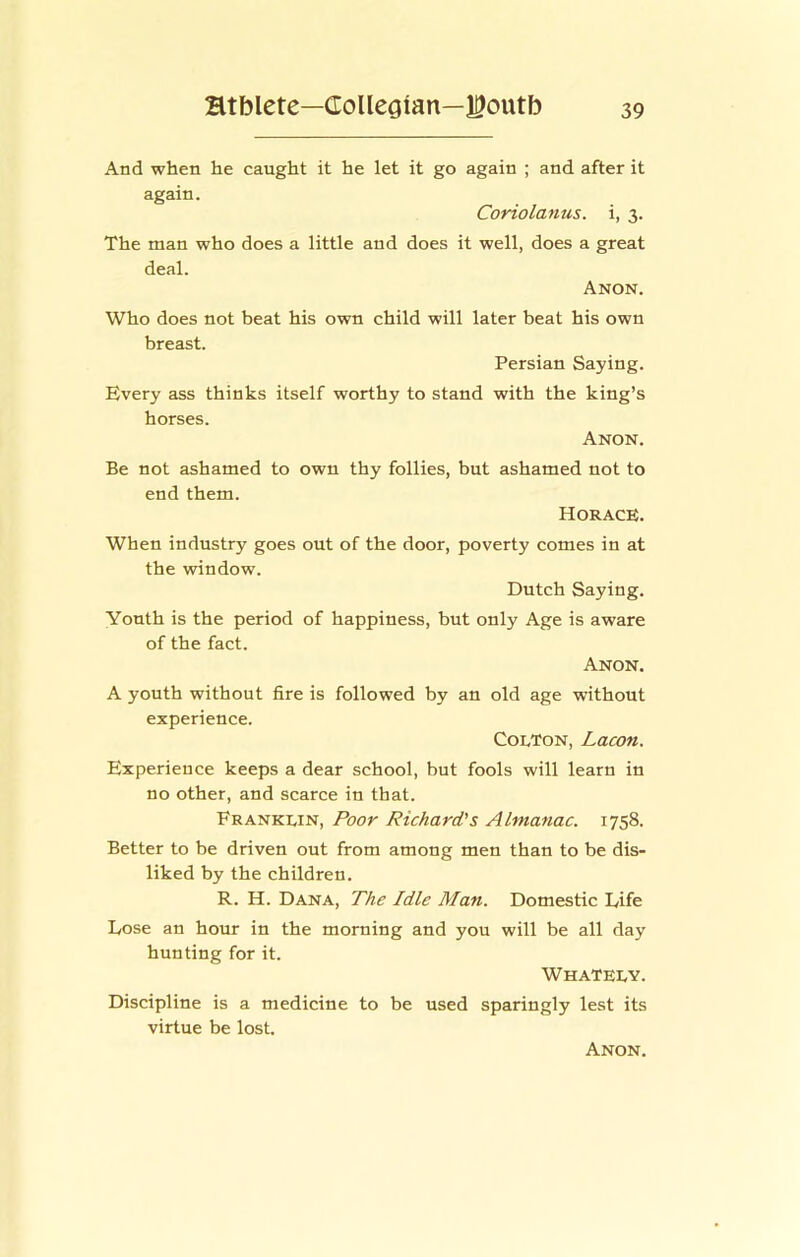 And when he caught it he let it go again ; and after it again. Coriolanus. i, 3. The man who does a little and does it well, does a great deal. Anon. Who does not beat his own child will later beat his own breast. Persian Saying. Every ass thinks itself worthy to stand with the king’s horses. Anon. Be not ashamed to own thy follies, but ashamed not to end them. Horace;. When industry goes out of the door, poverty comes in at the window. Dutch Saying. Youth is the period of happiness, but only Age is aware of the fact. Anon. A youth without fire is followed by an old age without experience. Colton, Lacon. Experience keeps a dear school, but fools will learn in no other, and scarce in that. Franklin, Poor Richard's Almanac. 1758. Better to be driven out from among men than to be dis- liked by the children. R. H. Dana, The Idle Man. Domestic Life Lose an hour in the morning and you will be all day hunting for it. WhaTELY. Discipline is a medicine to be used sparingly lest its virtue be lost.