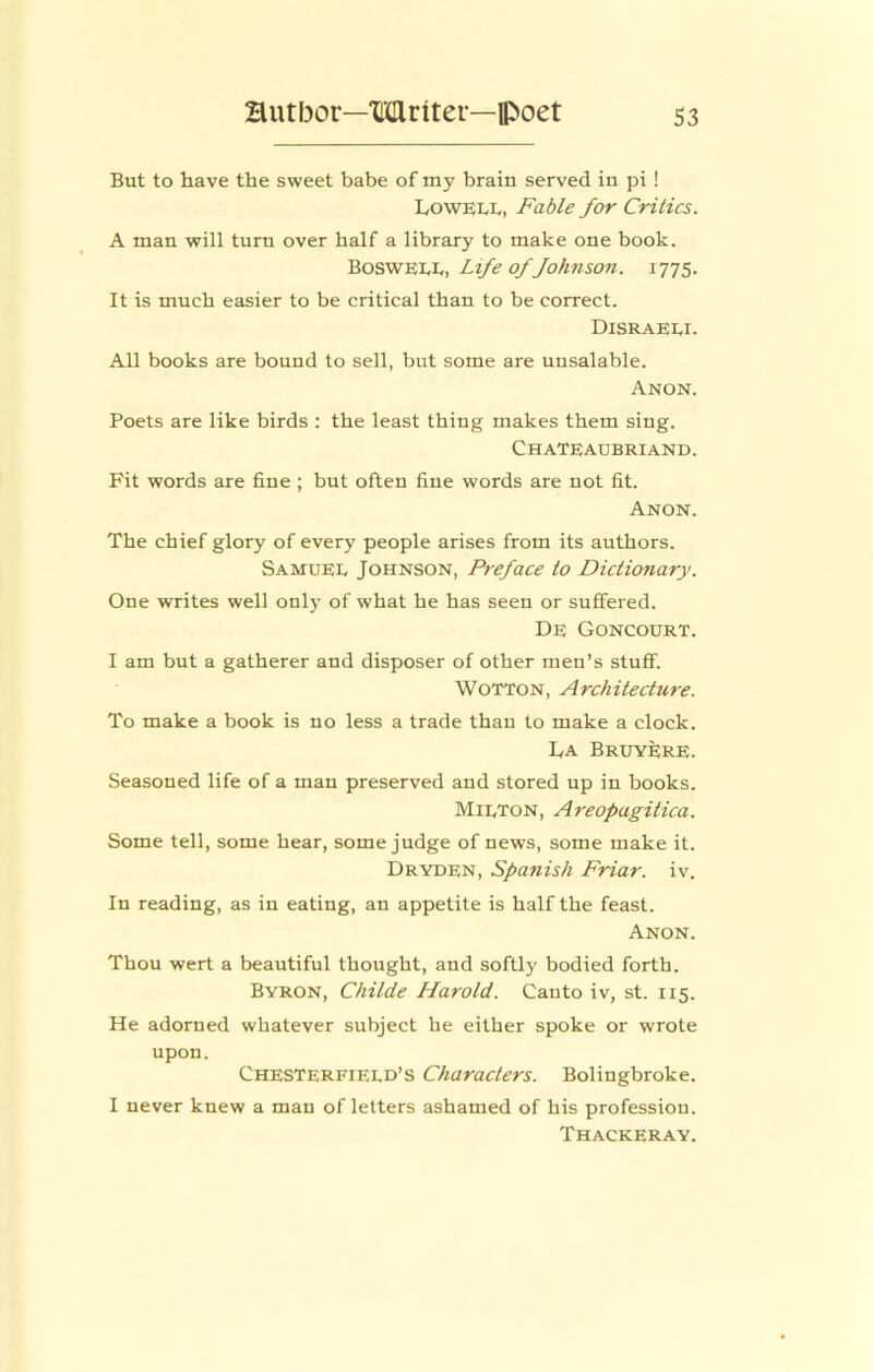 But to have the sweet babe of my brain served in pi ! LowELt, Fable for Critics. A man will turn over half a library to make one book. Bosweee, Life of fohnson. 1775. It is much easier to be critical than to be correct. Disraeei. All books are bound to sell, but some are unsalable. Anon. Poets are like birds : the least thing makes them sing. Chateaubriand. Fit words are fine ; but often fine words are not fit. Anon. The chief glory of every people arises from its authors. Samuee Johnson, Preface to Dictionary. One writes well onl)- of what he has seen or suffered. De Goncourt. I am but a gatherer and disposer of other men’s stuff. WoTTON, Architecture. To make a book is no less a trade than to make a clock. La Bruyere. Seasoned life of a man preserved and stored up in books. Mieton, Areopagitica. Some tell, some hear, some judge of news, some make it. Dryden, Spanish Friar, iv. In reading, as in eating, an appetite is half the feast. Anon. Thou wert a beautiful thought, and softly bodied forth. Byron, Childe Harold. Canto iv, st. 115. He adorned whatever subject he either spoke or wrote upon. Chesterfieed’s Characters. Bolingbroke. I never knew a man of letters ashamed of his profession. Thackeray.