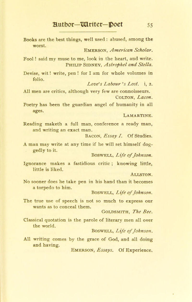 Books are the best things, well used : abused, among the worst. Emerson, American Scholar. Fool ! said my muse to me, look in the heart, and write. Philip Sidney, As trap he I and Stella. Devise, wit! write, pen ! for I am for whole volumes in folio. Love's Labour's Lost, i, 2. All men are critics, although very few are connoisseurs. Colton, Lacon. Poetry has been the guardian angel of humanity in all ages. Lamartine. Reading maketh a full man, conference a ready man, and writing an exact man. Bacon, Essay I. Of Studies. A man may write at any time if he will set himself dog- gedly to it. Boswell, Life of fohnson. Ignorance makes a fastidious critic ; knowing little, little is liked. Allston. No sooner does he take pen in his hand than it becomes a torpedo to him. Boswell, Life of fohnson. The true use of speech is not so much to express our wants as to conceal them. Goldsmith, The Bee. Classical quotation is the parole of literary men all over the world. Boswell, Life of fohnson. All writing comes by the grace of God, and all doing and having. Emerson, Essays. Of Experience.