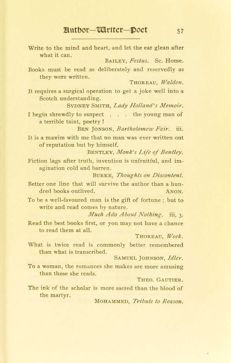 Write to the mind and heart, and let the ear glean after what it can. Bailey, Festus. Sc. Home. Books must be read as deliberately and reservedly as they were written. Thoreau, Walden. It requires a surgical operation to get a joke well into a Scotch understanding. Sydney Smith, Lady Holland's Memoir. I begin shrewdly to suspect . . . the young man of a terrible taint, poetry ! Ben Jonson, Bartholomew Fair. iii. It is a maxim with me that no man was ever written out of reputation but by himself. Bentley, Monk's Life of Bentley. Fiction lags after truth, invention is unfruitful, and im- agination cold and barren. Burke, Thoughts on Discontent. Better one line that will survive the author than a hun- dred books outlived. Anon. To be a well-favoured man is the gift of fortune ; but to write and read comes by nature. Much Ado About Nothing, iii, 3. Read the best books first, or you may not have a chance to read them at all. Thoreau, Week. What is twice read is commonly better remembered than what is transcribed. Samuel Johnson, Idler. To a woman, the romances she makes are more amusing than those she reads. Theo. Gautier. The ink of the scholar is more sacred than the blood of the martyr. Mohammed, Tribute to Reason.