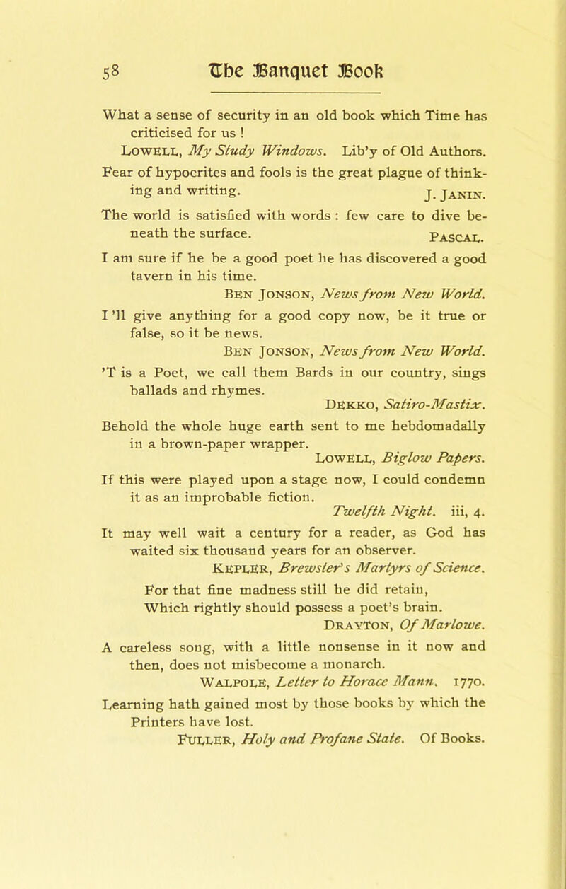 What a sense of security in an old book which Time has criticised for us ! Lowell, My Study Windows. Lib’y of Old Authors. Fear of hypocrites and fools is the great plague of think- ing and writing. j, janin. The world is satisfied with words: few care to dive be- neath the surface. Pascal. I am sure if he be a good poet he has discovered a good tavern in his time. Ben Jonson, News from New World. I ’ll give anything for a good copy now, be it true or false, so it be news. Ben Jonson, News from New World. ’T is a Poet, we call them Bards in our country, sings ballads and rhymes. Dekko, Satiro-Mastix. Behold the whole huge earth sent to me hebdomadally in a brown-paper wrapper. Lowell, Biglow Papers. If this were played upon a stage now, I could condemn it as an improbable fiction. Twelfth Night, iii, 4. It may well wait a century for a reader, as God has waited six thousand years for an observer. Kepler, Brewster^s Martyrs of Science. For that fine madness still he did retain, Which rightly should possess a poet’s brain. Drayton, Of Marlowe. A careless song, with a little nonsense in it now and then, does not misbecome a monarch. Walpole, Letter to Horace Mann. 1770. Learning hath gained most by those books b}' which the Printers have lost. Fuller, Holy and Profane State. Of Books.