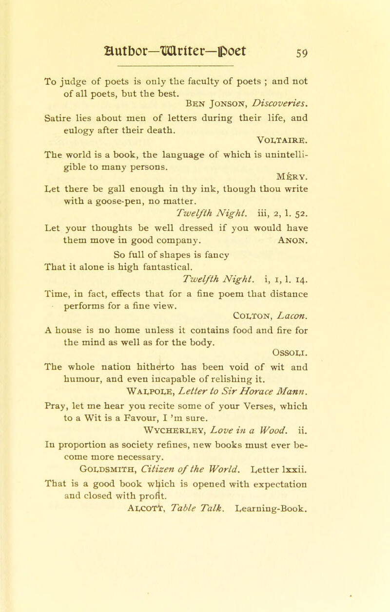 To judge of poets is only the faculty of poets ; and not of all poets, but the best. Ben Jonson, Discoveries. Satire lies about men of letters during their life, and eulogy after their death. Voetaire. The world is a book, the language of which is unintelli- gible to many persons. MfeRY. Let there be gall enough in thy ink, though thou write with a goose-pen, no matter. Twelfth Night, iii, 2, 1. 52. Let your thoughts be well dressed if j'ou would have them move in good company. Anon. So full of shapes is fancy That it alone is high fantastical. Twelfth Night, i, i, 1. 14. Time, in fact, effects that for a fine poem that distance performs for a fine view. CoETON, Lacon. A house is no home unless it contains food and fire for the mind as well as for the body. OSSOEI. The whole nation hitherto has been void of wit and humour, and even incapable of relishing it. Waepoee, Letter to Sir Horace Mann. Pray, let me hear you recite some of your Verses, which to a Wit is a Favour, I ’m sure. WychereEy, Love in a Wood. ii. In proportion as society refines, new books must ever be- come more necessary. Goedsmith, Citizen of the World. Letter Ixxii. That is a good book wljich is opened with expectation and closed with profit. AecotI', Table Talk. Learning-Book.