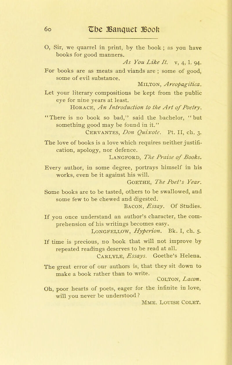 O, Sir, we quarrel in print, by the book; as you have books for good manners. As You Like It. v, 4, 1. 94. For books are as meats and viands are ; some of good, some of evil substance. MII.TON, Areopagitica. Let your literary compositions be kept from the public eye for nine years at least. Horace, An Introduction to the Art of Poetry. “There is no book so bad,’’ said the bachelor, “but something good may be found in it.” Cervantes, Don Quixote. Pt. II, ch. 3. The love of books is a love which requires neither justifi- cation, apology, nor defence. I/ANGFORD, The Praise of Books. Every author, in some degree, portrays himself in his works, even be it against his will. Goethe, The Poet's Year. Some books are to be tasted, others to be swallowed, and some few to be chewed and digested. Bacon, Essay. Of Studies. If you once understand an author’s character, the com- prehension of his writings becomes easy. Tongfeeeow, Hyperion. Bk. I, ch. 5. If time is precious, no book that will not improve by repeated readings deserves to be read at all. CareyeE, Essays. Goethe’s Helena. The great error of our authors is, that they sit down to make a book rather than to write. Coeton, Lacon. Oh, poor hearts of poets, eager for the infinite in love, will you never be understood ? Mme. Louise Coeet.