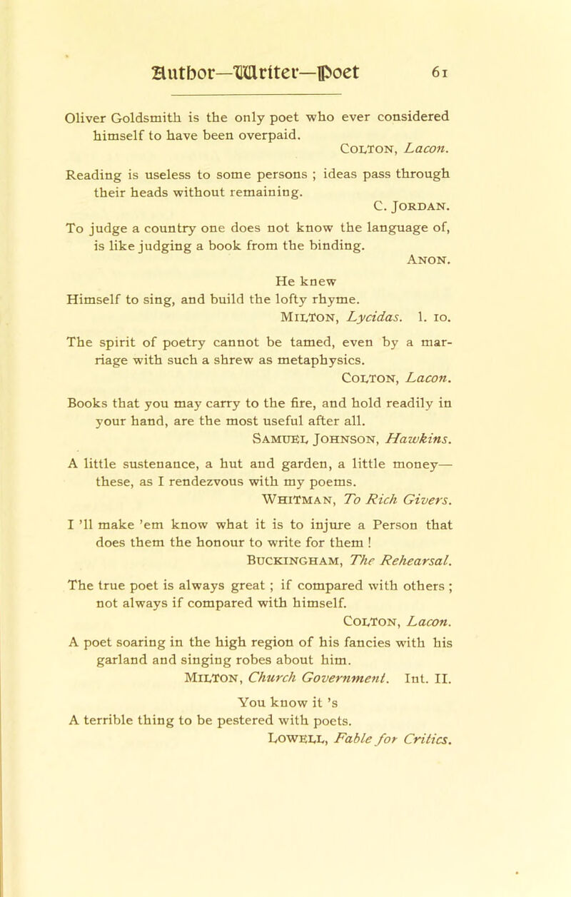 Oliver Goldsmith is the only poet who ever considered himself to have been overpaid. Colton, Lacon. Reading is useless to some persons ; ideas pass through their heads without remaining. C. Jordan. To judge a country one does not know the language of, is like judging a book from the binding. Anon. He knew Himself to sing, and build the lofty rhyme. Milton, Lycidas. 1. lo. The spirit of poetry cannot be tamed, even by a mar- riage with such a shrew as metaphysics. Colton, Lacon. Books that you may carry to the fire, and hold readily in your hand, are the most useful after all. Samuel Johnson, Hawkins. A little sustenance, a hut and garden, a little money— these, as I rendezvous with my poems. Whitman, To Rich Givers. I ’ll make ’em know what it is to injure a Person that does them the honour to write for them ! Buckingham, The Rehearsal. The true poet is always great; if compared with others ; not always if compared with himself. Colton, Lacon. A poet soaring in the high region of his fancies with his garland and singing robes about him. Milton, Church Government. Int. II. You know it’s A terrible thing to be pestered with poets. Lowell, Fable for Critics.