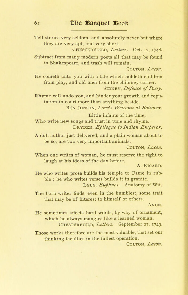 Tell stories very seldom, and absolutely never but where they are very apt, and very short. ChesterfieIvD, Letters. Oct. 12, 1748. Subtract from many modern poets all that may be found in Shakespeare, and trash will remain. Colton, Lacon. He cometh unto you with a tale which holdeth children from play, and old men from the chimney-corner. Sidney, Defence of Poesy. Rhyme will undo you, and hinder your growth and repu- tation in court more than anything beside. Ben Jonson, Love's Welcome at Bolsover. Little infants of the time. Who write new songs and trust in tune and rhjune. Dryden, Epilogue to Indian Emperor. A dull author just delivered, and a plain woman about to be so, are two very important animals. Colton, Lacon. When one writes of woman, he must reserve the right to laugh at his ideas of the day before. A. Ricard. He who writes prose builds his temple to Fame in rub- ble ; he who writes verses builds it in granite. Euphues. Anatomy of Wit. The born writer finds, even in the humblest, some trait that may be of interest to himself or others. Anon. He sometimes affects hard words, by way of ornament, which he always mangles like a learned woman. Chesterfield, Letters. September 27, 1749. Those works therefore are the most valuable, that set our thinking faculties in the fullest operation. Colton, Lacon.