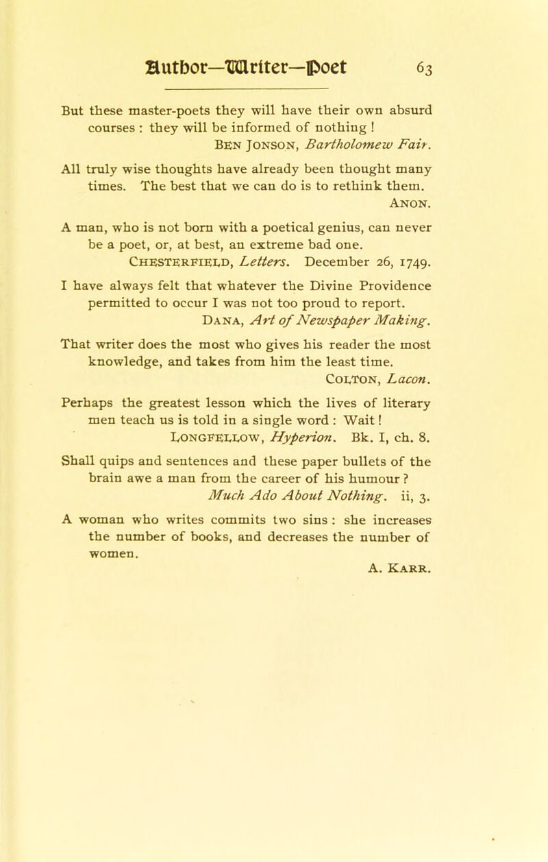 But these master-poets they will have their own absurd courses : they will be informed of nothing ! Ben Jonson, Bartholomew Fait. All truly wise thoughts have already been thought many times. The best that we can do is to rethink them. Anon. A man, who is not bom with a poetical genius, can never be a poet, or, at best, an extreme bad one. Chesterfieed, Letters. December 26, 1749. I have always felt that whatever the Divine Providence permitted to occur I was not too proud to report. Dana, Art of Newspaper Making. That writer does the most who gives his reader the most knowledge, and takes from him the least time. CoETON, Lacon. Perhaps the greatest lesson which the lives of literary men teach us is told in a single word : Wait! Dongfeeeow, Hyperion. Bk. I, ch. 8. Shall quips and sentences and these paper bullets of the brain awe a man from the career of his humour ? Much Ado About Nothing, ii, 3. A woman who writes commits two sins : she increases the number of books, and decreases the number of women. A. Karr.