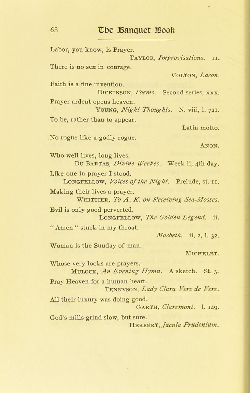 Labor, you know, is Prayer. Taylor, Improvisations, ii. There is no sex in courage. Colton, Lacon. Faith is a fine invention. Dickinson, Poems. Second series, xxx. Prayer ardent opens heaven. Young, Night Thoughts. N. viii, 1. 721. To be, rather than to appear. Latin motto. No rogue like a godly rogue. Anon. Who well lives, long lives. Du BarTas, Divine Weekes. Week ii, 4th day. Like one in prayer I stood. Longfellow, Voices of the Night. Prelude, st. ii. Making their lives a prayer. Whittier, To A. K. on Receiving Sea-Mosses. Fvil is only good perverted. Longfellow, The Golden Legend, ii. “ Amen ” stuck in my throat. Macbeth, ii, 2, 1. 32. Woman is the Sunday of man. Michelet. Whose very looks are prayers. Mulock, An Evening Hymn. A sketch. St. 3. Pray Heaven for a human heart. Tennyson, Lady Clara Vere de Vere. All their luxury was doing good. Garth, Claremont. 1. 149. God’s mills grind slow, but sure. Herbert, Prudentum.