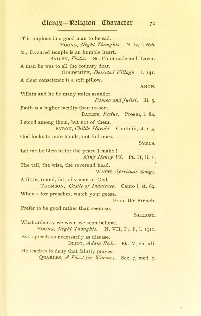 ’T is impious in a good man to be sad. Young, Night Thoughts. N. iv, 1. 676. My favoured temple is an humble heart. BaiuEY, Festus. Sc. Colonnade and Lawn. A man he was to all the country dear. Goldsmith, Deserted Village. 1. 141. A clear conscience is a soft pillow. Anon. Villain and he be many miles asunder. Romeo and Juliet, iii, 5. Faith is a higher faculty than reason. Bailey, Festus. Proem, 1. 84. I stood among them, but not of them. Byron, Childe Harold. Canto iii, st. 113. God looks to pure hands, not full ones. Syrus. Let me be blessed for the peace I make ! King Henry VI. Pt. II, ii, i. The tall, the wise, the reverend head. Watts, Spiritual Songs. A little, round, fat, oily man of God. Thomson, Castle of Indolence. Canto i, st. 69. When a fox preaches, watch your geese. From the French. Prefer to be good rather than seem so. Sallust. What ardently we wish, we soon believe. Young, Night Thoughts. N. VII, Pt. ii, 1. 1311. Evil spreads as necessarily as disease. Eliot, Adam Bede. Bk. V, ch. xli. He teaches to deny that faintly prayes. Quarles, A Feast for IVormes. Sec. 7, med. 7.