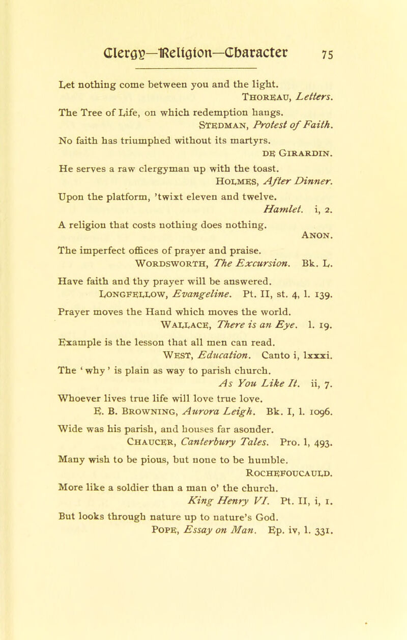 Let nothing come between you and the light. Thorkau, Letters. The Tree of Life, on which redemption hangs. Stedman, Protest of Faith. No faith has triumphed without its martyrs. DE Girardin. He serves a raw clergyman up with the toast. Hoemes, After Dinner. Upon the platform, ’twixt eleven and twelve. Hamlet, i, 2. A religion that costs nothing does nothing. Anon. The imperfect offices of prayer and praise. Wordsworth, The Excursion. Bk. L. Have faith and thy prayer will be answered. Longfeeeow, Evangeline. Pt. II, st. 4, 1. 139. Prayer moves the Hand which moves the world. Waeeace, There is an Eye. 1. 19. Example is the lesson that all men can read. West, Education. Canto i, Ixxxi. The ‘ why ’ is plain as way to parish church. As You Like It. ii, 7. Whoever lives true life will love true love. E. B. Browning, Aurora Leigh. Bk. I, 1. 1096. Wide was his parish, and houses far asonder. Chaucer, Canterbury Tales. Pro. 1, 493. Many wish to be pious, but none to be humble. Rochefoucaued. More like a soldier than a man o’ the church. King Henry VI. Pt. II, i, i. But looks through nature up to nature’s God. Pope, Essay on Man. Ep. iv, 1. 331.