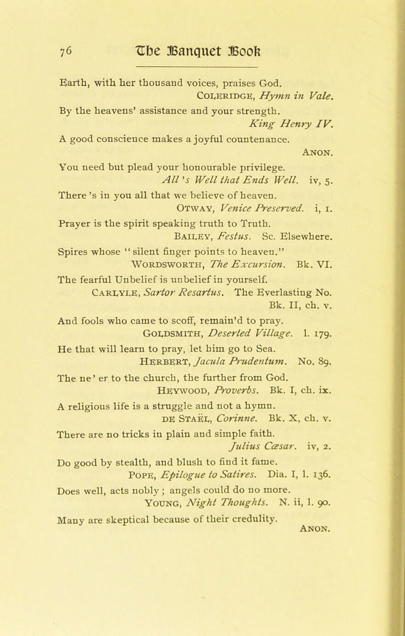 Barth, with her thousand voices, praises God. Coleridge, Hymyt in Vale. By the heavens’ assistance and your strength. King Henry IV. A good conscience makes a joyfnl countenance. Anon. You need bnt plead your honourable privilege. All's Well that Ends Well, iv, 5. There’s in you all that we believe of heaven. Otway, Venice Preserved, i, i. Prayer is the spirit speaking truth to Truth. Bailey, Festus. Sc. Elsewhere. Spires whose “silent finger points to heaven.” Wordsworth, The Excursion. Bk. VI. The fearful Unbelief is unbelief in yourself. Carlyle, Sartor Resartus. The Everlasting No. Bk. II, ch. V. And fools who came to scoff, remain’d to pray. Goldsmith, Deserted Village. 1. 179. He that will learn to pray, let him go to Sea. Herbert, Jacula Prudentum. No. 89. The ne’ er to the church, the further from God. Heywood, Proverbs. Bk. I, ch. ix. A religious life is a struggle and not a hymn. DE Stael, Corinne. Bk. X, ch. v. There are no tricks in plain and simple faith. Julius Ccesar. iv, 2. Do good by stealth, and blush to find it fame. Pope, Epilogue to Satires. Dia. I, 1. 136. Does well, acts nobly ; angels could do no more. Young, Night Thoughts. N. ii, 1. 90. Many are skeptical because of their credulity.