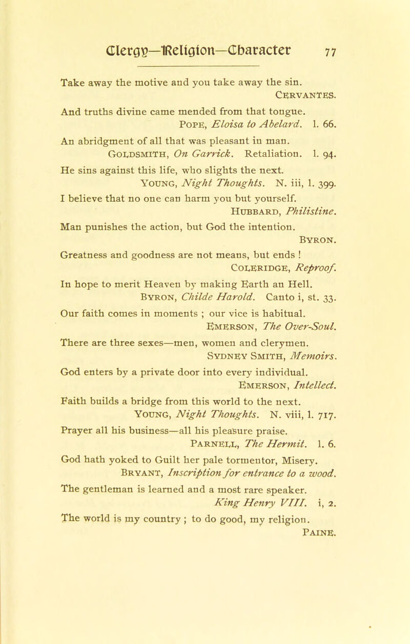 Take away the motive and you take away the sin. Cervantes. And truths divine came mended from that tongue. Pope, Eloisa to Abelard. 1. 66. An abridgment of all that was pleasant in man. Goedsmith, On Garrick. Retaliation. 1. 94. He sins against this life, who slights the next. Young, Night Thoughts. N. iii, 1. 399. I believe that no one can harm you but yourself. Hubbard, Philistine. Man punishes the action, but God the intention. Byron. Greatness and goodness are not means, but ends ! Coleridge, Reproof. In hope to merit Heaven bj- making Earth an Hell. Byron, Childe Harold. Canto i, st. 33. Our faith comes in moments ; our vice is habitual. Emerson, The Over-Soul. There are three sexes—men, women and clerymen. Sydney Smith, Memoirs. God enters bj' a private door into every individual. Emerson, Intellect. Faith builds a bridge from this world to the next. Young, Night Thoughts. N. viii, 1. 717. Prayer all his business—all his pleasure praise. Parnell, The Hermit. 1. 6. God hath yoked to Guilt her pale tormentor. Misery. Bryant, Inscription for entrance to a wood. The gentleman is learned and a most rare speaker. King Henry VIII. i, 2. The world is my country ; to do good, my religion. Paine.