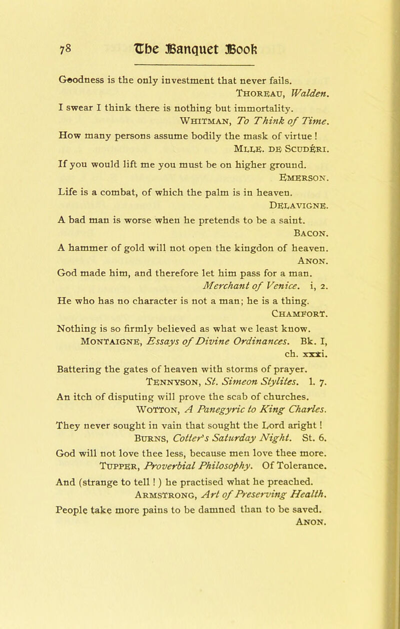 Geodness is the only investment that never fails. Thoreau, Walden. I swear I think there is nothing but immortality. Whitman, To Think of Time. How many persons assume bodily the mask of virtue ! Mlee. de Scudb;ri. If you would lift me you must be on higher ground. Emerson. Life is a combat, of which the palm is in heaven. Deeavigne. A bad man is worse when he pretends to be a saint. Bacon. A hammer of gold will not open the kingdon of heaven. Anon. God made him, and therefore let him pass for a man. Merchant of Venice, i, 2. He who has no character is not a man; he is a thing. ChamforT. Nothing is so firmly believed as what we least know. Montaigne, Essays of Divine Ordinances. Bk. I, ch. x:c!ti. Battering the gates of heaven with storms of prayer. Tennyson, St. Simeon Stylites. 1. 7. An itch of disputing will prove the scab of churches. WoTTON, A Panegyric to King Charles. They never sought in vain that sought the Lord aright! BxmNS, Cotter^s Saturday Night. St. 6. God will not love thee less, because men love thee more. Tupper, Proverbial Philosophy. Of Tolerance. And (strange to tell!) he practised what he preached. Armstrong, Art of Preserving Health. People take more pains to be damned than to be saved.