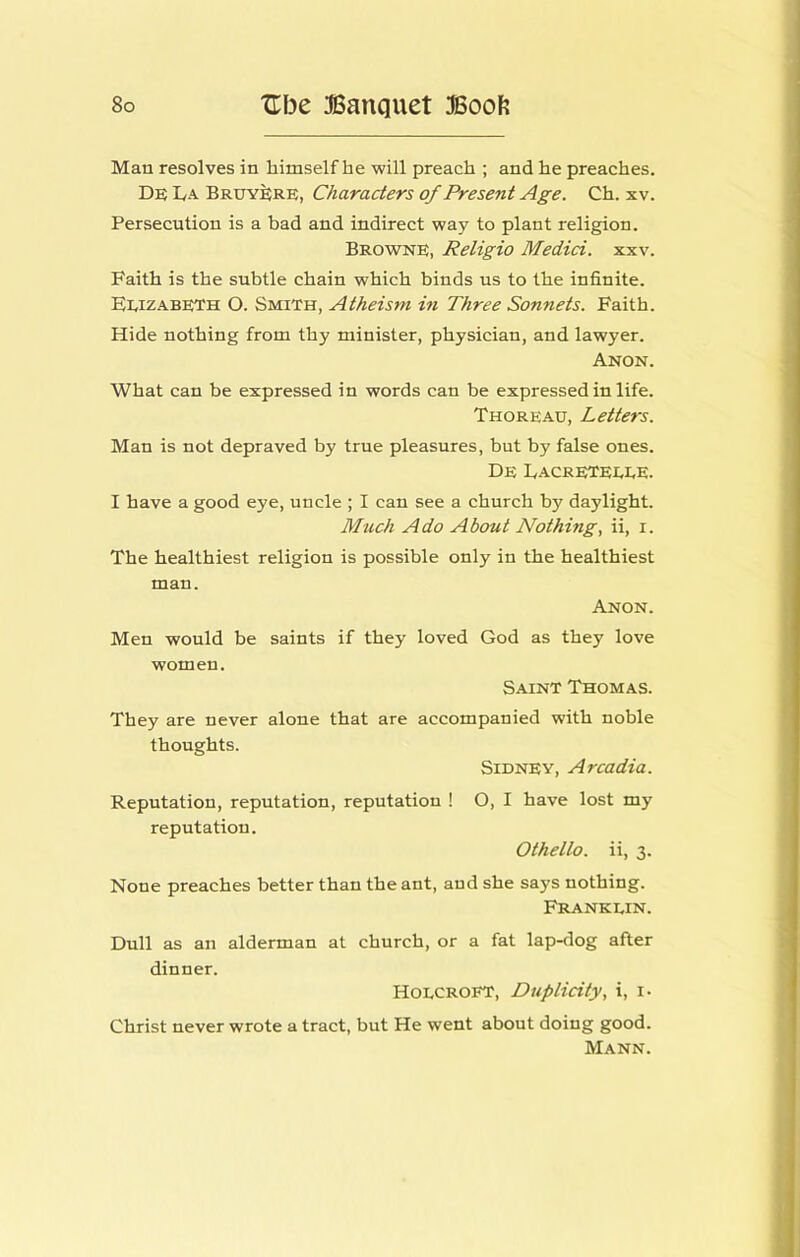 Man resolves in himself he will preach ; and he preaches. De La Bruy^re, Characters of Present Age. Ch. xv. Persecution is a bad and indirect way to plant religion. Browne, Religio Medici, xxv. Faith is the subtle chain which binds us to the infinite. Eeizabeth O. Smith, Atheism in Three Sonnets. Faith. Hide nothing from thy minister, physician, and lawyer. Anon. What can be expressed in words can be expressed in life. Thoreau, Letters. Man is not depraved by true pleasures, but by false ones. De LacrETEEEE. I have a good eye, uncle ; I can see a church by daylight. Much Ado About Nothings ii, i. The healthiest religion is possible only in the healthiest man. Anon. Men would be saints if they loved God as they love women. Saint Thomas. They are never alone that are accompanied with noble thoughts. Sidney, Arcadia. Reputation, reputation, reputation ! O, I have lost my reputation. Othello, ii, 3. None preaches better than the ant, and she says nothing. Frankein. Dull as an alderman at church, or a fat lap-dog after dinner. Hoecroft, Duplicity, i, i- Christ never wrote a tract, but He went about doing good. Mann.