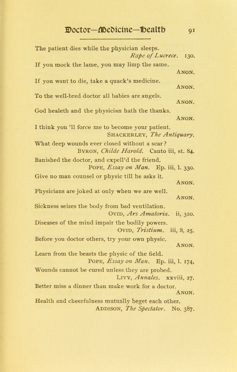 The patient dies while the physician sleeps. Rape of Lucrece. 130. If you mock the lame, you may limp the same. Anon. If you want to die, take a quack’s medicine. To the well-bred doctor all babies are angels. God healeth and the physician hath the thanks. Anon. Anon. Anon. I think you ’ll force me to become your patient. Shacke;ri.ey, The Antiquary. What deep wounds ever closed without a scar ? Byron, Childe Harold. Canto iii, st. 84. Banished the doctor, and expell’d the friend. Pope, Essay on Man. Ep. iii, 1. 330. Give no man counsel or physic till he asks it. Anon. Physicians are joked at only when we are well. Anon. Sickness seizes the body from bad ventilation. Ovid, Ars Amatoria. ii, 310. Diseases of the mind impair the bodily powers. Ovid, Tristium. iii, 8, 25. Before you doctor others, try your own physic. Anon. Learn from the beasts the physic of the field. Pope, Essay on Ma7i. Ep. iii, 1. 174, Wounds cannot be cured unless they are probed. Livy, Annates, xxviii, 27. Better miss a dinner than make work for a doctor. Anon. Health and cheerfulness mutually beget each other. Addison, The Spectator. No. 387.