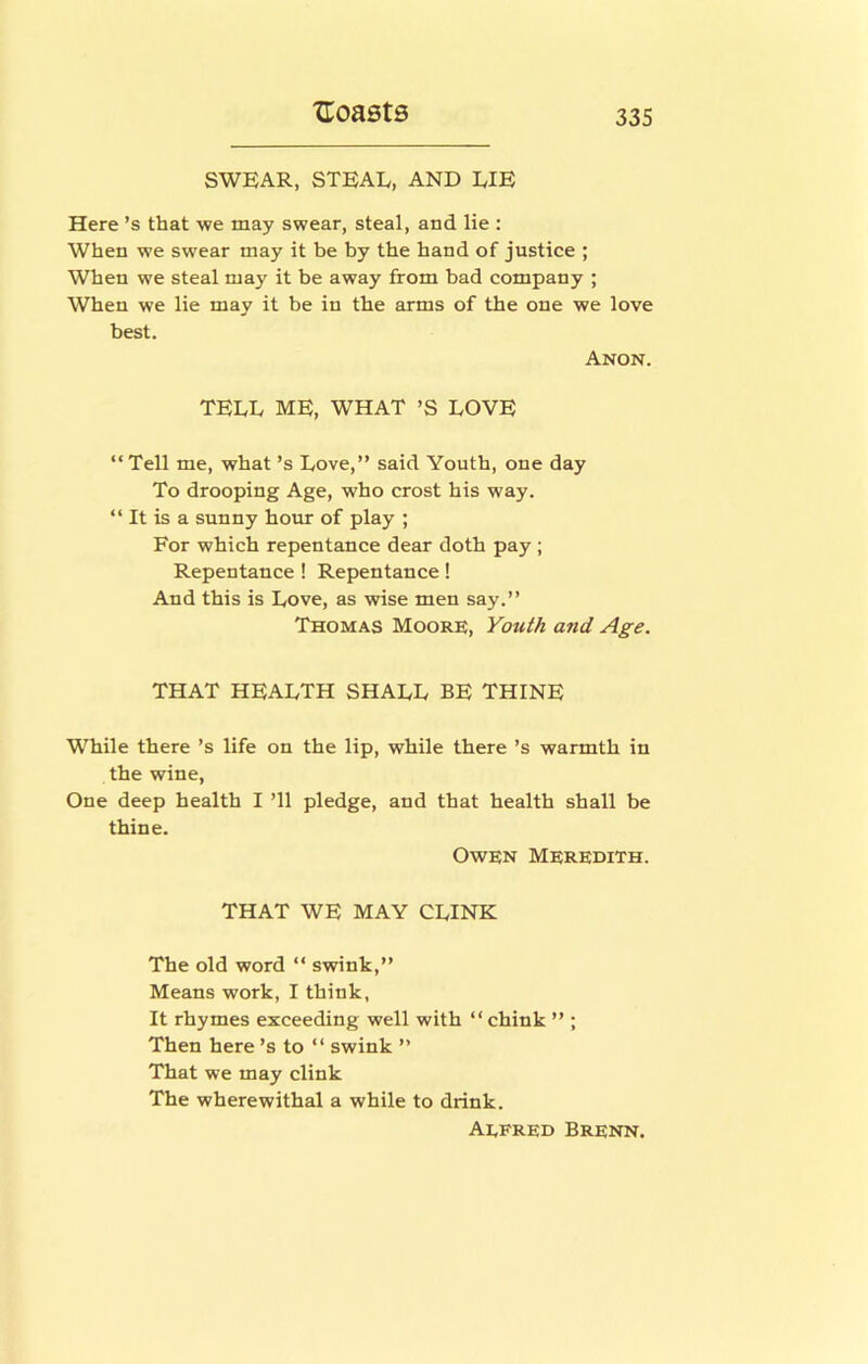 SWEAR, STEAL, AND LIE Here’s that we may swear, steal, and lie : When we swear may it be by the hand of justice ; When we steal may it be away from bad company ; When we lie may it be in the arms of the one we love best. Anon. TELL ME, WHAT ’S LOVE “ Tell me, what’s Love,” said Youth, one day To drooping Age, who crost his way. “ It is a sunny hour of play ; For which repentance dear doth pay ; Repentance ! Repentance! And this is Love, as wise men say.” Thomas Moore, Youth and Age. THAT HEALTH SHALL BE THINE While there’s life on the lip, while there’s warmth in the wine. One deep health I ’ll pledge, and that health shall be thine. Owen Meredith. THAT WE MAY CLINK The old word “ swink,” Means work, I think, It rhymes exceeding well with “ chink ” ; Then here’s to “ swink ” That we may clink The wherewithal a while to drink. Aefred Brenn.