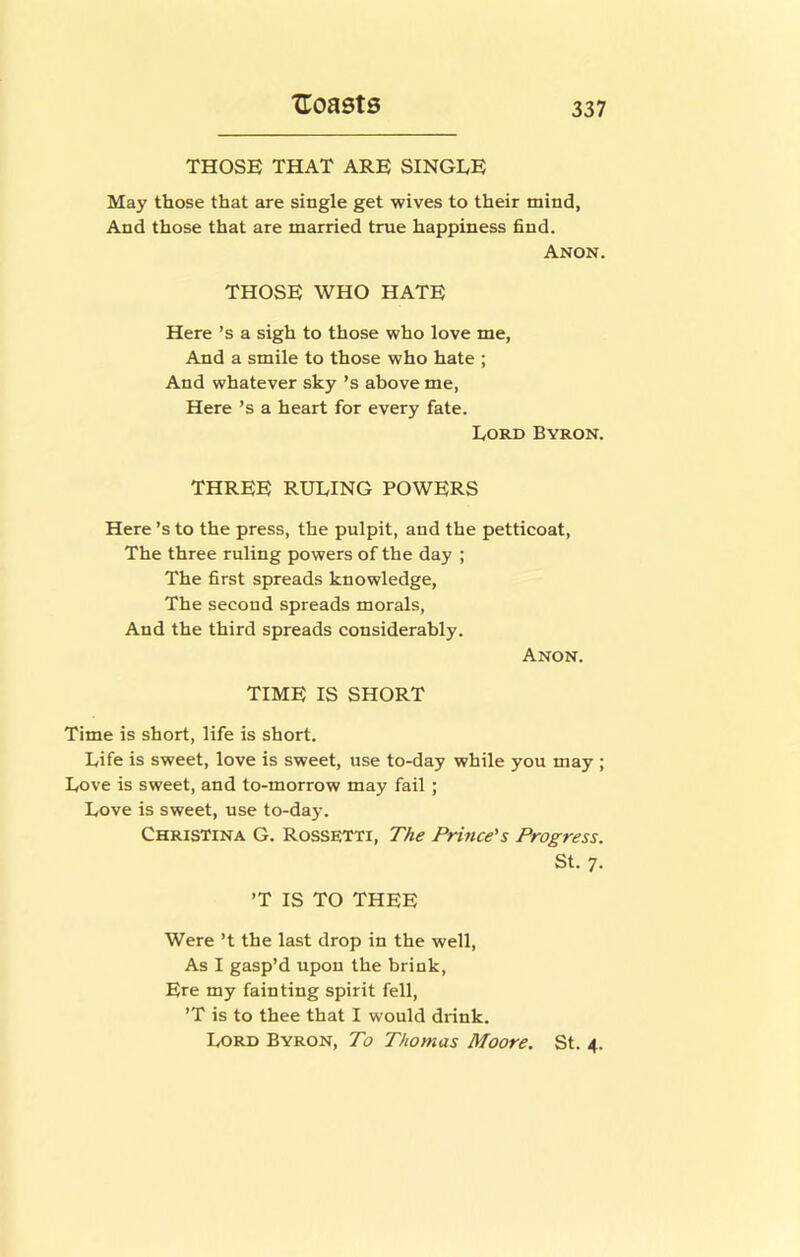 THOSE THAT ARE SINGLE May those that are single get wives to their mind, And those that are married true happiness find. Anon. THOSE WHO HATE Here’s a sigh to those who love me, And a smile to those who hate ; And whatever sky’s above me. Here’s a heart for every fate. Lord Byron. THREE RULING POWERS Here’s to the press, the pulpit, and the petticoat, The three ruling powers of the day ; The first spreads knowledge. The second spreads morals, And the third spreads considerably. Anon. TIME IS SHORT Time is short, life is short. Life is sweet, love is sweet, use to-day while you may ; Love is sweet, and to-morrow may fail ; Love is sweet, use to-day. Christina G. Rossetti, The Prince's Progress. St. 7. ’T IS TO THEE Were’t the last drop in the well. As I gasp’d upon the brink. Ere my fainting spirit fell, ’T is to thee that I would drink. Lord Byron, To Thomas Moore. St. 4.