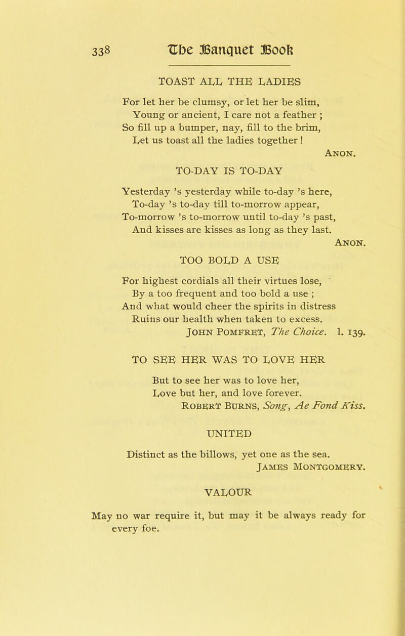 TOAST ALL THE LADIES For let her be clumsy, or let her be slim, Young or ancient, I care not a feather ; So fill up a bumper, nay, fill to the brim. Let us toast all the ladies together! Anon. TO-DAY IS TO-DAY Yesterday’s yesterday while to-day’s here. To-day’s to-day till to-morrow appear. To-morrow’s to-morrow until to-day’s past. And kisses are kisses as long as they last. Anon. TOO BOLD A USE For highest cordials all their virtues lose. By a too frequent and too bold a use ; And what would cheer the spirits in distress Ruins our health when taken to excess. John Pomfret, T/ie Choice. 1. 139. TO SEE HER WAS TO LOVE HER But to see her was to love her. Love but her, and love forever. Robert Burns, Soiig, Ae Fond Kiss. UNITED Distinct as the billows, yet one as the sea. James Montgomery. VALOUR May no war require it, but may it be always ready for every foe.