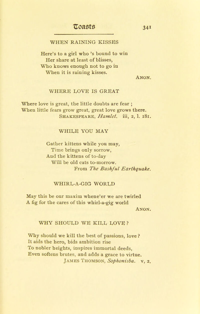 WHEN RAINING KISSES Here’s to a girl who’s bound to win Her share at least of blisses, Who knows enough not to go in When it is raining kisses. Anon. WHERE LOVE IS GREAT Where love is great, the little doubts are fear ; When little fears grow great, great love grows there. Shakespeare;, Hamlet. Hi, 2, 1. 181. WHILE YOU MAY Gather kittens while you may. Time brings only sorrow. And the kittens of to-day Will be old cats to-morrow. From The Bashful Earthquake. WHIRL-A-GIG WORLD May this be our maxim whene’er we are twirled A fig for the cares of this whirl-a-gig world Anon. WHY SHOULD WE KILL LOVE ? Why should we kill the best of passions, love ? It aids the hero, bids ambition rise To nobler heights, inspires immortal deeds. Even softens brutes, and adds a grace to virtue. James Thomson, Sophonisba. v, 2.