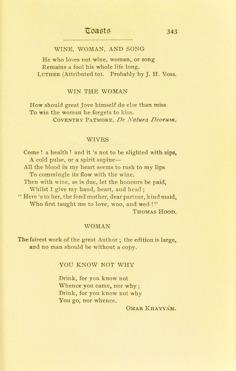 WINE, WOMAN, AND SONG He who loves not wine, woman, or song Remains a fool his whole life long. Luther (Attributed to). Probably by J. H. Voss. WIN THE WOMAN How should great Jove himself do else than miss To win the woman he forgets to kiss. Coventry Patmore, De Natura Deoruin. WIVES Come ! a health ! and it’s not to be slighted with sips, A cold pulse, or a spirit supine— All the blood in my heart seems to rush to my lips To commingle its flow with the wine. Then with wine, as is due, let the honoiirs be paid. Whilst I give my hand, heart, and head ; “ Here’s to her, the fond mother, dear partner, kind maid. Who first taught me to love, woo, and wed ! ” Thomas Hood. WOMAN The fairest work of the great Author ; the edition is large, and no man should be without a copy. YOU KNOW NOT WHY Drink, for you know not Whence you came, nor why ; Drink, for you know not why You go, nor whence. Omar Khayyam.