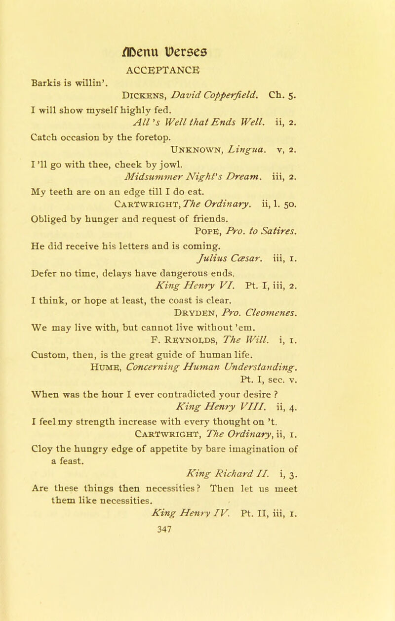 acceptance Barkis is willin’. Dickens, David Copperfield. Ch. 5. I will show myself highly fed. All's Well that Ends Well, ii, 2. Catch occasion by the foretop. Unknown, Lingua, v, 2. I ’ll go with thee, cheek by jowl. Midsummer Night's Dream, iii, 2. My teeth are on an edge till I do eat. Cartwright, The Ordinary, ii, 1. 50. Obliged by hunger and request of friends. Pope, Pro. to Satires. He did receive his letters and is coming. Julius CcBsar. iii, i. Defer no time, delays have dangerous ends. King Henry VI. Pt. I, iii, 2. I think, or hope at least, the coast is clear. Dryden, Pro. Cleomenes. We may live with, but cannot live without ’em. F. Reynoeds, The Will, i, i. Custom, then, is the great guide of human life. Hume, Concerning Hu^nan Understanding. Pt. I, sec. V. When was the hour I ever contradicted your desire ? King Henry VIII. ii, 4. I feel my strength increase with every thought on’t. Cartwright, The Ordinary, n, i. Cloy the hungry edge of appetite by bare imagination of a feast. King Richard II. i, 3. Are these things then necessities? Then let us meet them like necessities. King Henry IV. Pt. II, iii, i.