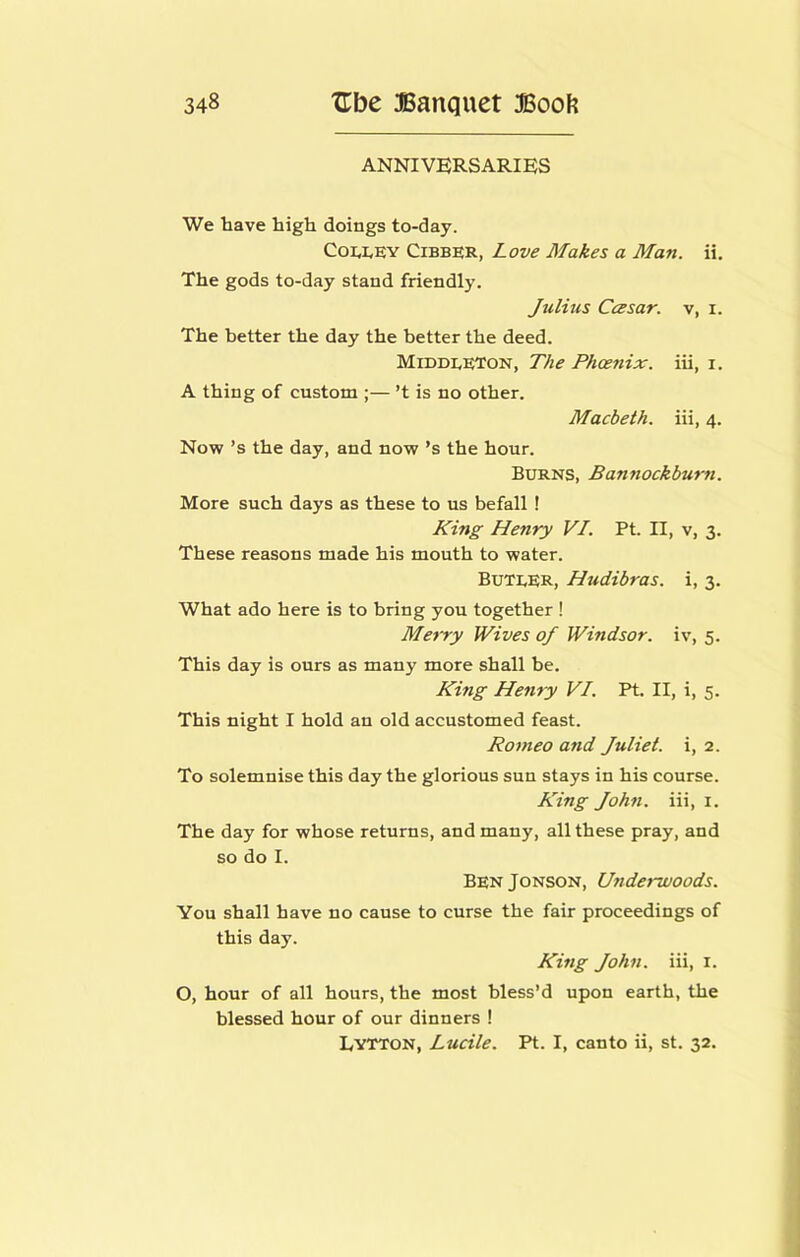 ANNIVERSARIES We have high doings to-day. Coi,i,EY Cibber, Love Makes a Man. ii. The gods to-day stand friendly. Julius Ccesar. v, i. The better the day the better the deed. Middeeton, The Phoenix, iii, i. A thing of custom ;— ’t is no other. Macbeth, iii, 4. Now’s the day, and now’s the hour. Burns, Bannockburn. More such days as these to us befall ! King Henry VI. Pt. II, v, 3. These reasons made his mouth to water. ButeER, Hudibras. i, 3. What ado here is to bring you together ! Merry Wives of Windsor, iv, 5. This day is ours as many more shall be. King Henry VI. Pt. II, i, 5. This night I hold an old accustomed feast. Romeo and Juliet, i, 2. To solemnise this day the glorious sun stays in his course. King John, iii, i. The day for whose returns, and many, all these pray, and so do I. BenJonson, Underwoods. You shall have no cause to curse the fair proceedings of this day. King John, iii, i. O, hour of all hours, the most bless’d upon earth, the blessed hour of our dinners ! Lytton, Lucile. Pt. I, canto ii, st. 32.