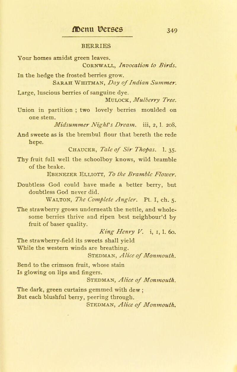 BERRIES Your homes amidst green leaves. Cornwall, Invocation to Birds. In the hedge the frosted berries grow. Sarah Whitman, Day of Indian Summer. Large, luscious berries of sanguine dye. MUI.OCK, Mulberry Tree. Union in partition ; two lovely berries moulded on one stem. Midsummer Night's Dream, iii, 2, 1. 208. And sweete as is the brembul flour that bereth the rede hepe. Chaucer, Tale of Sir Thopas. 1. 35. Thy fruit full well the schoolboy knows, wild bramble of the brake. Ebenezer EeeioTT, To the Bramble Flower. Doubtless God could have made a better berry, but doubtless God never did. Waeton, The Complete Angler. Pt. I, ch. 5. The strawberry grows underneath the nettle, and whole- some berries thrive and ripen best neighbour’d by fruit of baser quality. King Henry F. i, i, 1. 60. The strawberry-fleld its sweets shall yield While the western winds are breathing. Stedman, Alice of Monmouth. Bend to the crimson fruit, whose stain Is glowing on lips and fingers. Stedman, Alice of Monmouth. The dark, green curtains gemmed with dew ; But each blushful berry, peering through. Stedman, Alice of Monmouth.