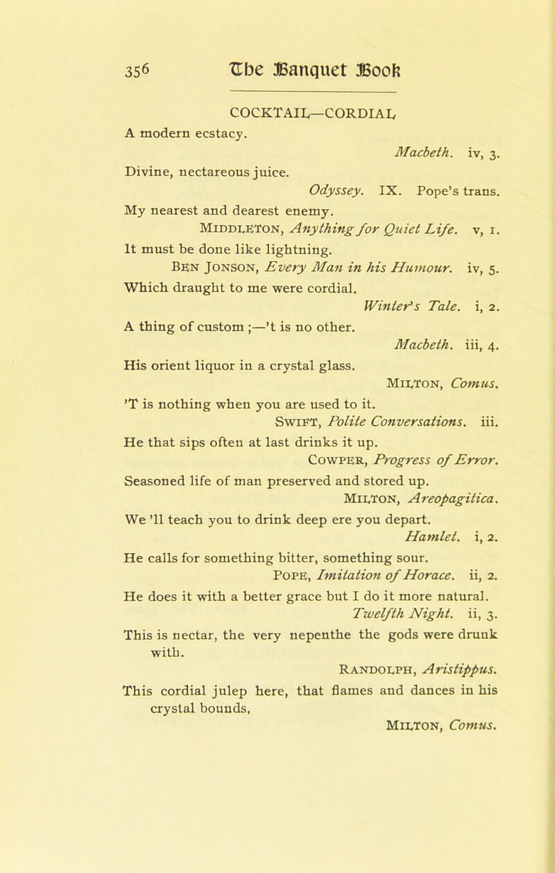COCKTAIL—CORDIAI, A modern ecstacy. Macbeth, iv, 3. Divine, nectareous juice. Odyssey. IX. Pope’s trans. My nearest and dearest enemy. Middleton, Anything for Quiet Life, v, i. It must be done like lightning. Ben Jonson, Every Man in his Humour, iv, 5. Which draught to me were cordial. JVinter’s Tale, i, 2. A thing of custom ;—’t is no other. Macbeth, iii, 4. His orient liquor in a crystal glass. Milton, Comus. ’T is nothing when you are used to it. Swift, Polite Conversations, iii. He that sips often at last drinks it up. CowPER, Progress of Error. Seasoned life of man preserved and stored up. Milton, Areopagitica. We ’ll teach you to drink deep ere you depart. Hamlet, i, 2. He calls for something bitter, something sour. Pope, Imitation of Horace, ii, 2. He does it with a better grace but I do it more natural. Twelfth Night, ii, 3. This is nectar, the very nepenthe the gods were drunk with. Randolph, Aristippus. This cordial julep here, that flames and dances in his crystal bounds, Milton, Comus.
