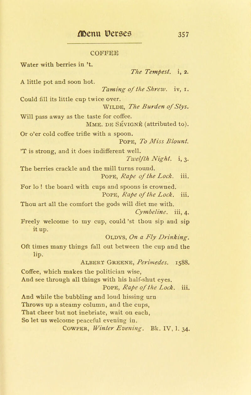 COFFEE Water with berries in’t. The Tempest. i, 2. A little pot and soon hot. Taming of the Shrew, iv, i. Could fill its little cup twice over. Wii.DE, The Burden of Stys. Will pass away as the taste for coffee. Mme. de Sevign^ (attributed to). Or o’er cold coffee trifle with a spoon. Pope, To Miss Blount. ’T is strong, and it does indifferent well. Twelfth Night, i, 3. The berries crackle and the mill turns round. Pope, Rape of the Lock. iii. For lo ! the board with cups and spoons is crowned. Rape of the Lock, iii. Thou art all the comfort the gods will diet me with. Cymbeline. iii, 4. Freely welcome to my cup, could ’st thou sip and sip it up. Oedys, On a Fly Drinking. Oft times many things fall out between the cup and the lip. Aebert Greene, Perimedes. 1588. Coffee, which makes the politician wise. And see through all things with his half-shut eyes. Pope, Rape of the Lock. iii. And while the bubbling and loud hissing urn Throws up a steamy column, and the cups. That cheer but not inebriate, wait on each, So let us welcome peaceful evening in. CowpER, Winter Evening. Bk. IV, 1. 34.