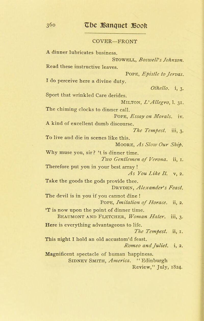 COVER—FRONT A dinner lubricates business. STowei,!., Boswell's Johnson. Read these instructive leaves. Pope, Epistle to Jervas. I do perceive here a divine duty. Othello, i, 3. Sport that wrinkled Care derides. Mit,TON, L'Allegro, 1. 31. The chiming clocks to dinner call. Pope, Essay on Morals, iv. A kind of excellent dumb discourse. The Tempest, iii, 3. To live and die in scenes like this. Moore, As Slow Our Ship. Why muse you, sir? ’t is dinner time. Two Gentlemen of Verona, ii, i. Therefore put you in your best array ! As You Like It. v, 2. Take the goods the gods provide thee. Dryden, Alexanders Feast. The devil is in you if you cannot dine ! Pope, Imitation of Horace, ii, 2. ’T is now upon the point of dinner time. Beaumont and FeETCher, Woman Hater, iii, 3. Here is everything advantageous to life. The Tempest, ii, i. This night I hold an old accustom’d feast. Romeo and Juliet, i, 2. Magnificent spectacle of human happiness. Sidney Smith, “Edinburgh Review,” July, 1S24.