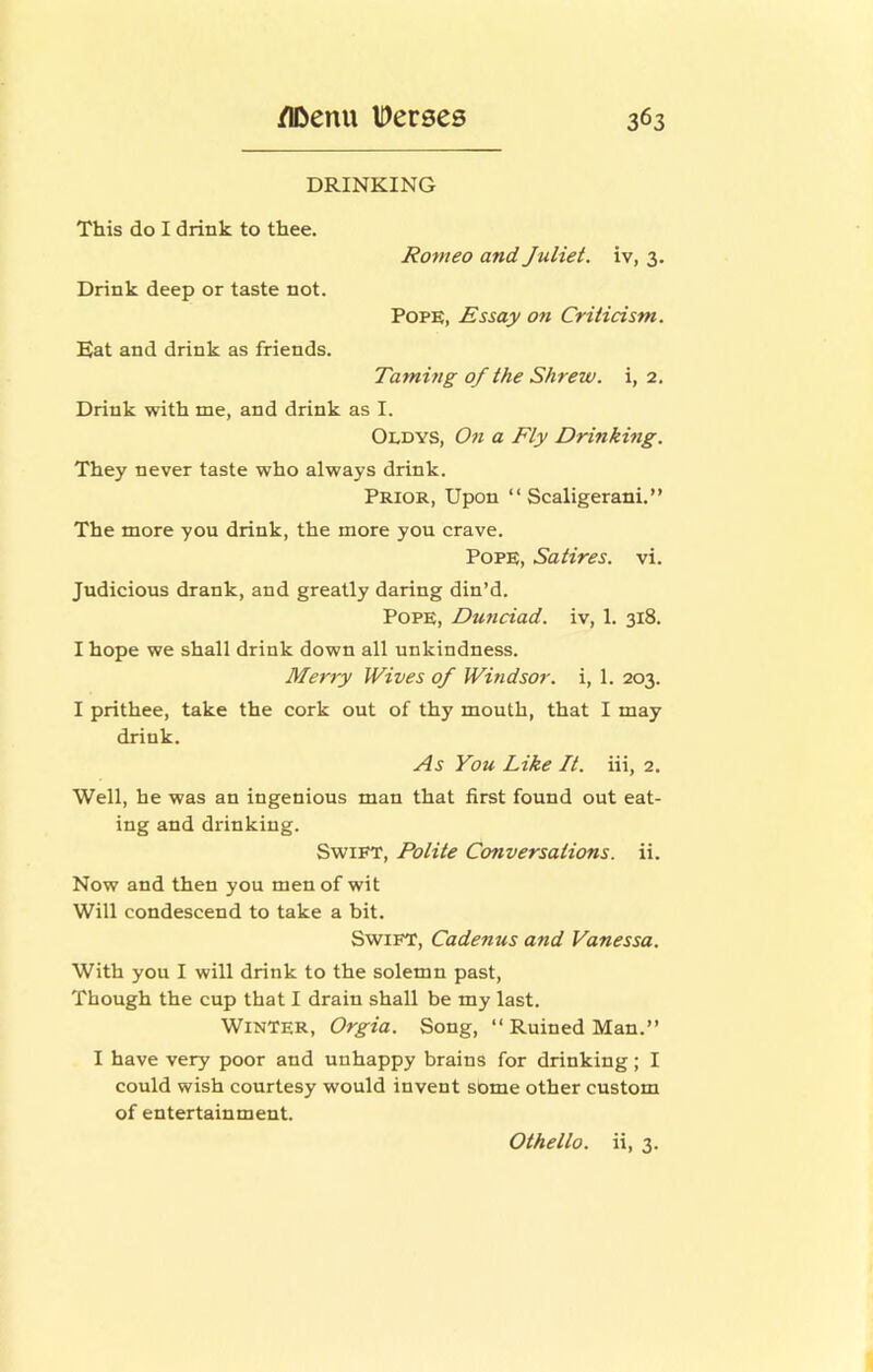 DRINKING This do I drink to thee. Romeo and Juliet, iv, 3. Drink deep or taste not. Pope, Essay oti Criticism. Eat and drink as friends. Taming of the Shrew, i, 2. Drink with me, and drink as I. Oldys, On a Fty Drinking. They never taste who always drink. Prior, Upon “ Scaligerani.” The more you drink, the more you crave. Pope, Satires, vi. Judicious drank, and greatly daring din’d. Pope, Dunciad. iv, 1. 318. I hope we shall drink down all unkindness. Merry Wives of Windsor, i, 1. 203. I prithee, take the cork out of thy mouth, that I may drink. As You Like It. iii, 2. Well, he was an ingenious man that first found out eat- ing and drinking. Swift, Potite Conversations, ii. Now and then you men of wit Will condescend to take a bit. Swift, Cadenus and Vanessa. With you I will drink to the solemn past, Though the cup that I drain shall be my last. Winter, Orgia. Song, “ Ruined Man.” I have very poor and unhappy brains for drinking; I could wish courtesy would invent some other custom of entertainment. Othello, ii, 3.