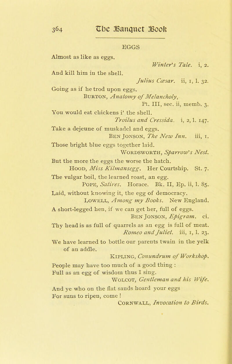 EGGS Almost as like as eggs. JVinier^s Tale, i, 2. And kill him in the shell. Julius CcEsar. ii, i, 1. 32. Going as if he trod upon eggs. Burton, Anatomy of Melancholy, Pt. Ill, sec. ii, memb. 3. You would eat chickens i’ the shell. Troilus and Cressida. i, 2,1. 147. Take a dejeune of muskadel and eggs. BenJonson, The New In7i. iii, i. Those bright blue eggs together laid. Wordsworth, Sparrow's Nest. But the more the eggs the worse the hatch. Hood, Miss Kilmansegg. Her Courtship. St. 7. The vulgar boil, the learned roast, an egg. Pope, Satires. Horace. Bk. II, Ep. ii, 1. 85. Laid, without knowing it, the egg of democracy. Loweee, Among my Books. New England. A short-legged hen, if we can get her, full of eggs. Ben Jonson. Epigram. ci. Thy head is as full of quarrels as an egg is full of meat. Romeo and Juliet, iii, i, 1. 23. We have learned to bottle our parents twain in the yelk of an addle. Kipeing, Conundrum of Workshop. People may have too much of a good thing : Full as an egg of wisdom thus I sing. WoECOT, Gentleman and his Wife. And ye who on the flat sands hoard your eggs For suns to ripen, come ! Cornwaee, Invocation to Birds.