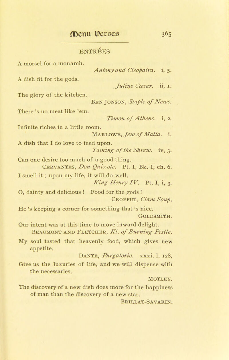 entr:6es A morsel for a monarch. Antony and Cleopatra, i, 5. A dish fit for the gods. Julius Ccesar. ii, i. The glory of the kitchen. BenJonson, Staple of News. There’s no meat like ’em. Timon of Athens, i, 2. Infinite riches in a little room. Mareowe, Jew of Malta, i. A dish that I do love to feed upon. Taming of the Shrew, iv, 3. Can one desire too much of a good thing. Cervantes, Don Quixote. Pt. I, Bk. I, ch. 6. I smell it; upon my life, it will do well. King Henry IV. Pt. I, i, 3. O, dainty and delicious ! Food for the gods ! Croefut, Clam Soup. He’s keeping a corner for something that’s nice. Goedsmith. Our intent was at this time to move inward delight. Beaumont and Feetcher, Kt. of Burning Pestle. My soul tasted that heavenly food, which gives new appetite. Dante, Purgatorio. xxxi, 1. 128, Give us the luxuries of life, and we will dispense with the necessaries. Moteey. The discovery of a new dish does more for the happiness of man than the discovery of a new star. BrieeaT-Savarin,