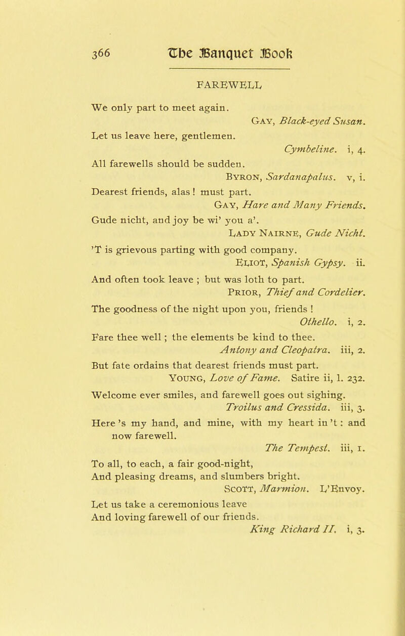 FAREWELIv We only part to meet again. Gay, Black-eyed Susan. Let us leave here, gentlemen. Cymbeline. i, 4. All farewells should be sudden. Byron, Sardanapalus. v, i. Dearest friends, alas ! must part. Gay, Hare and Many Friends. Gude nicht, and joy be wi’ you a’. Lady Nairne, Gude Nicht. ’T is grievous parting with good company. Ediot, Spanish Gypsy, ii. And often took leave ; but was loth to part. Prior, Thief and Cordelier. The goodness of the night upon you, friends ! Othello, i, 2. Fare thee well; the elements be kind to thee. Antony and Cleopatra, iii, 2. But fate ordains that dearest friends must part. Young, Love of Fame. Satire ii, 1. 232. Welcome ever smiles, and farewell goes out sighing. Troilus and Cressida. iii, 3. Here’s my hand, and mine, with my heart in’t: and now farewell. The Tempest, iii, i. To all, to each, a fair good-night. And pleasing dreams, and slumbers bright. Scott, Marmion. L’Envoy. Let us take a ceremonious leave And loving farewell of our friends. King Richard II, i, 3.