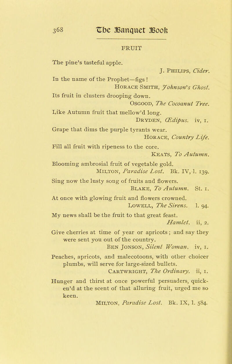 FRUIT The pine’s tasteful apple. J. Phimps, Cider. In the name of the Prophet—figs ! Horace Smith, yohnson's Ghost. Its fruit in clusters drooping down. Osgood, The Cocoanut Tree. Like Autumn fruit that mellow’d long. Dryden, CEdipus. iv, i. Grape that dims the purple tyrants wear. Horace, Country Life. Fill all fruit with ripeness to the core. Keats, To Autumn. Blooming ambrosial fruit of vegetable gold. Mieton, Paradise Lost. Bk. IV, 1. 139. Sing now the lusty song of fruits and flowers. Beake, To Autumn. St. i. At once with glowing fruit and flowers crowned. UowEEE, The Sirens. 1. 94. My news shall be the fruit to that great feast. Hamlet, ii, 2. Give cherries at time of year or apricots ; and say they were sent you out of the country. Ben Jonson, Silent Woman, iv, i. Peaches, apricots, and malecotoons, with other choicer plumbs, will serve for large-sized bullets. Cartwright, The Ordinary, ii, i. Hunger and thirst at once powerful persuaders, quick- en’d at the scent of that alluring fruit, urged me so keen. Mieton, Paradise Lost. Bk. IX, 1. 584.