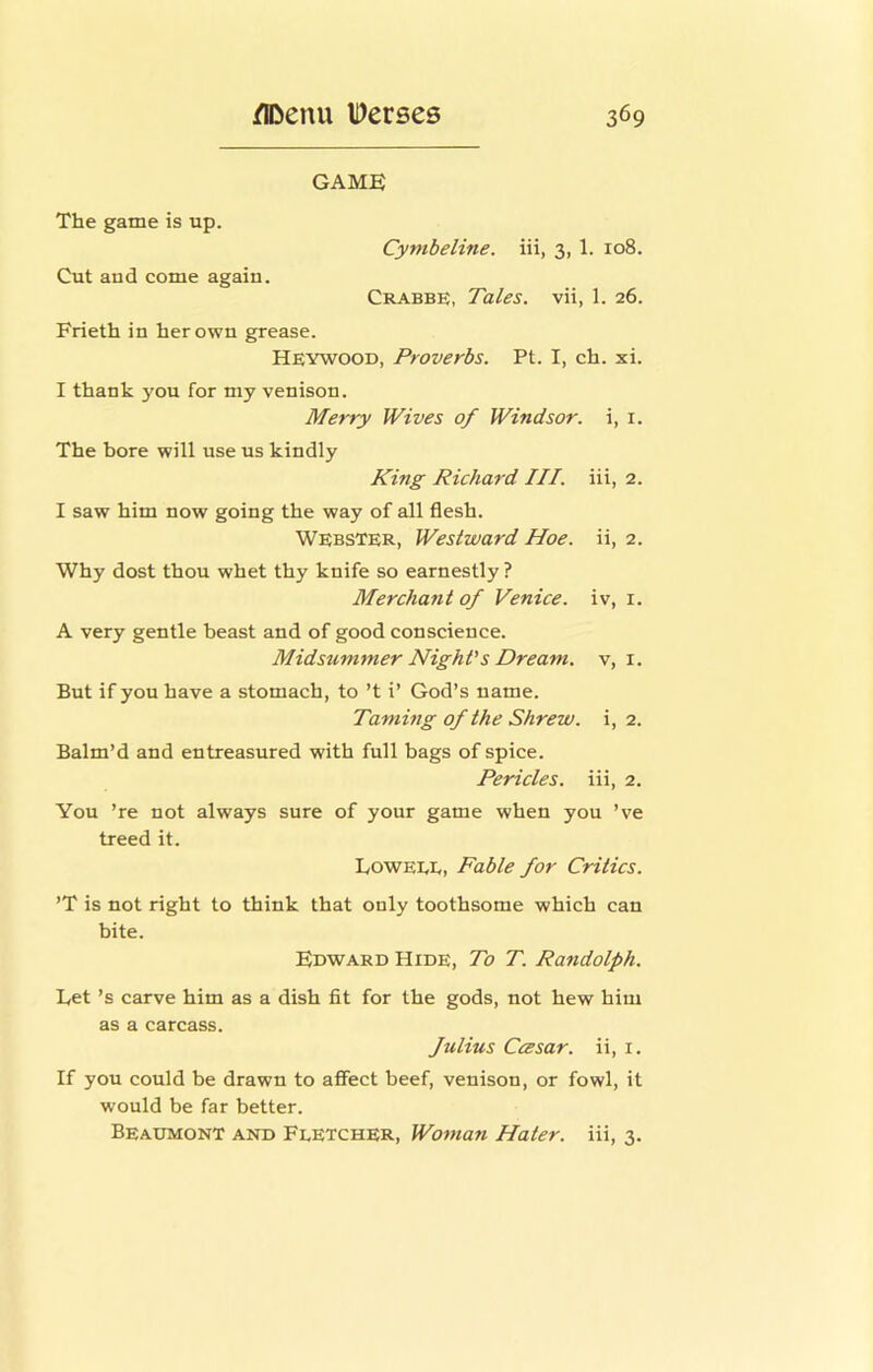 GAME The game is up. Cynibeline. iii, 3, 1. ro8. Cut and come again. Crabbe, Tales, vii, 1. 26. Frieth in her own grease. Heywood, Proverbs. Pt. I, ch. xi. I thank you for my venison. Merry Wives of Windsor, i, i. The bore will use us kindly Richard III. iii, 2. I saw him now going the way of all flesh. Webster, Westward Hoe. ii, 2. Why dost thou whet thy knife so earnestly ? Merchant of Venice, iv, i. A very gentle beast and of good conscience. Midsummer Night's Dream, v, i. But if you have a stomach, to’t i’ God’s name. Taming of the Shrew, i, 2. Balm’d and entreasured with full bags of spice. Pericles, iii, 2. You ’re not always sure of your game when you ’ve treed it. kowEEE, Fable for Critics. ’T is not right to think that only toothsome which can bite. Edward Hide, To T. Randolph. Let’s carve him as a dish fit for the gods, not hew him as a carcass. Julius Ccesar. ii, i. If you could be drawn to affect beef, venison, or fowl, it would be far better. Beaumont and Fletcher, Woman Hater, iii, 3.