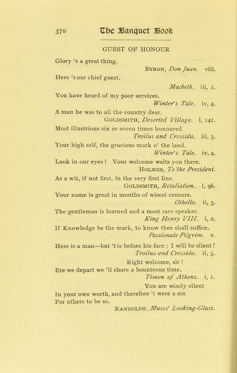 GUEST OF HONOUR Glory’s a great thing. Here’s our chief guest. Byron, Don Juan. viii. Macbeth, iii, i. You have heard of my poor services. Winter^s Tale, iv, 4. A man he was to all the country dear. Goldsmith, Deserted Village. 1, 141. Most illustrious six or seven times honoured. Troilus and Cressida. iii, 3. Your high self, the gracious mark o’ the land. Winters Tale, iv, 4. Took in our eyes ! Your welcome waits jmu there. HotMES, To 'the President. As a wit, if not first, in the very first line. Goldsmith, Retaliation. 1, 96. Your name is great in mouths of wisest censure. Othello, ii, 3. The gentleman is learned and a most rare speaker. King Henry VIII. i, 2. If Knowledge be the mark, to know thee shall sufiBce. Passionate Pilgrim, v. Here is a man—but’t is before his face ; I will be silent! Troilus and Cressida. ii, 3. Right welcome, sir! Ere we depart we ’ll share a bounteous time. Timon of Athens, i, i. You are wisely silent In your own worth, and therefore’t were a sin For others to be so. Randolph, Muses' Looking-Glass.