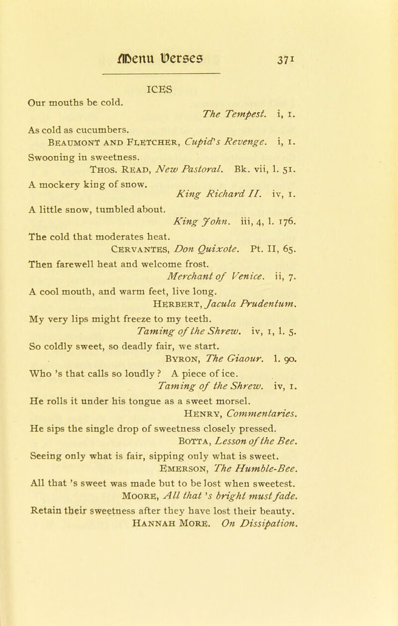 ICES Our mouths be cold. The Tempest, i, i. As cold as cucumbers. Beaumont and Fletcher, Cupid's Revenge, i, i. Swooning in sweetness. Thos. Read, New Pastoral. Bk. vii, 1. 51. A mockery king of snow. King Richard II. iv, i. A little snow, tumbled about. King John, iii, 4, 1. 176. The cold that moderates heat. Cervantes, Don Quixote. Pt. II, 65. Then farewell heat and welcome frost. Merchant of Venice, ii, 7. A cool mouth, and warm feet, live long. Herbert, Jacula Prudentum. My very lips might freeze to my teeth. Taming of the Shrew, iv, i, 1. 5. So coldly sweet, so deadly fair, we start. Byron, The Giaour. 1. 90. Who’s that calls so loudly ? A piece of ice. Taming of the Shrew, iv, i. He rolls it under his tongue as a sweet morsel. Henry, Commentaries. He sips the single drop of sweetness closely pressed. BoTTa, Lesson of the Bee. Seeing only what is fair, sipping only what is sweet. Emerson, The Humble-Bee. All that’s sweet was made but to be lost when sweetest. Moore, All that 's bright must fade. Retain their sweetness after they have lost their beauty. Hannah More. On Dissipation.