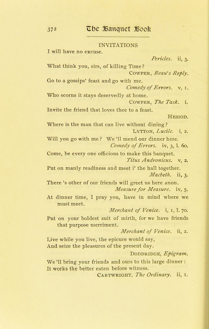 INVITATIONS I will have no excuse. Pericles, ii, 3. What think you, sirs, of killing Time ? CowPER, Beau's Reply. Go to a gossips’ feast and go with me. Comedy of Errors, v, i. Who scorns it stays deservedly at home. CowPER, The Task. i. Invite the friend that loves thee to a feast. Hesiod. Where is the man that can live without dining ? LyTTon, Lucile. i, 2. Will you go with me ? We ’ll mend our dinner here. Comedy of Errors, iv, 3, 1. 60. Come, be every one ofl&cions to make this banquet. Tilus Atidroniais. v, 2. Put on manly readiness and meet i’ the hall together. Macbeth, ii, 3. There’s other of our friends will greet us here anon. Measure for Measure, iv, 5. At dinner time, I pray you, have in mind where we must meet. Merchant of Venice, i, i, 1. 70. Put on your boldest suit of mirth, for we have friends that purpose merriment. Merchant of Venice, ii, 2. Live while you live, the epicure would say. And seize the pleasures of the present day. Doddridge, Epigram. We ’ll bring your friends and ours to this large dinner : It works tho hotter eaten before witness. Cartwright, The Ordinary, ii, i.