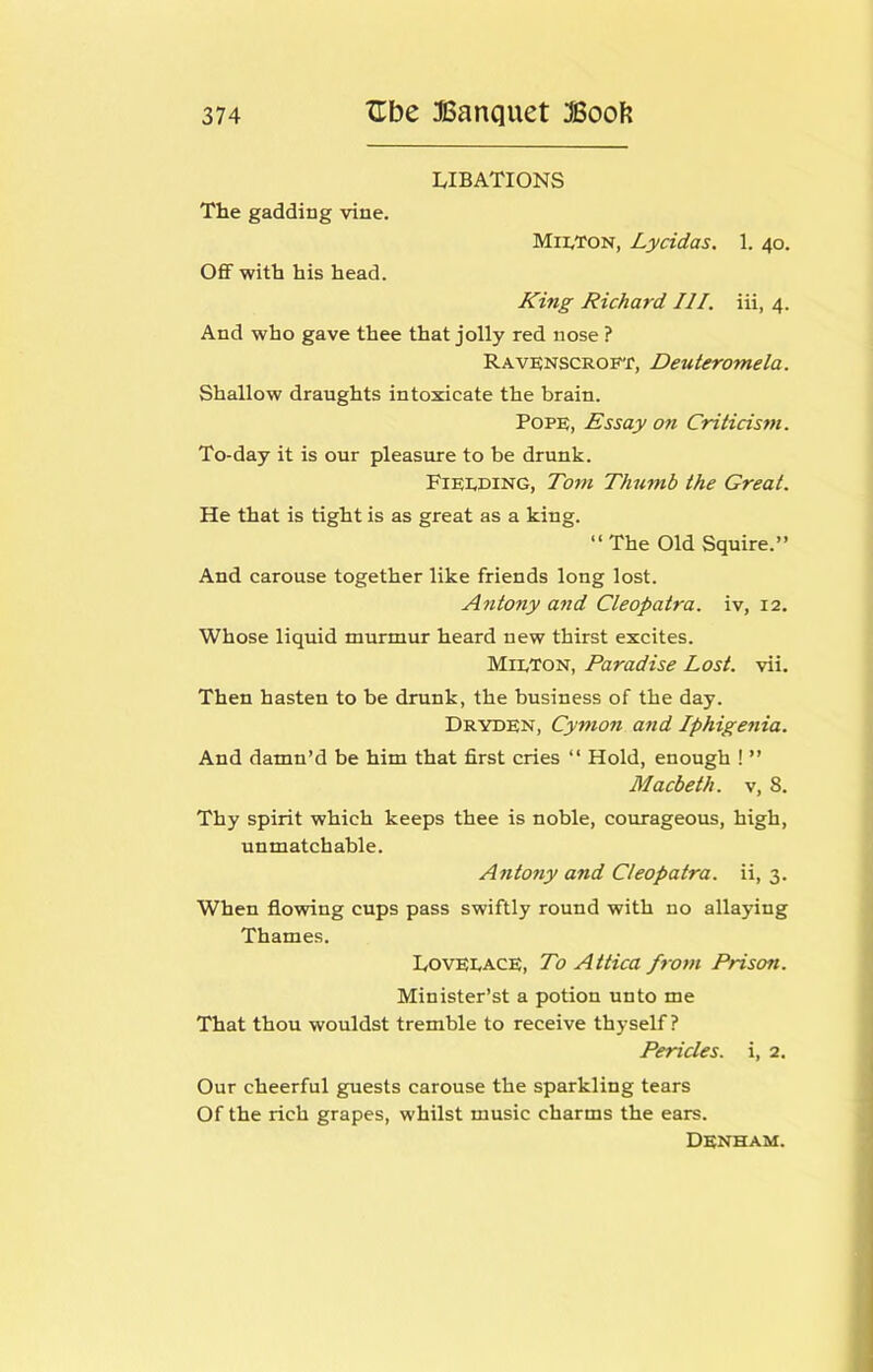 LIBATIONS The gadding vine. Milton, Lycidas. 1. 40. OfiF with his head. King Richard III. iii, 4. And who gave thee that jolly red nose ? RAVENSCROF'r, Deuteromela. Shallow draughts intoxicate the brain. Pope, Essay on Criticism. To-day it is our pleasure to be drunk. Fielding, Tom Thumb the Great. He that is tight is as great as a king. “ The Old Squire.” And carouse together like friends long lost. Antony and Cleopatra, iv, 12. Whose liquid murmur heard new thirst excites. Milton, Paradise Lost. vii. Then hasten to be drunk, the business of the day. Dryden, Cymon and Iphigenia. And damn’d be him that first cries ‘‘ Hold, enough ! ” Macbeth, v, 8. Thy spirit which keeps thee is noble, courageous, high, unmatchable. AntoTiy and Cleopatra, ii, 3. When flowing cups pass swiftly round with no allaying Thames. Lovelace, To Attica from Prison. Minister’s! a potion unto me That thou wouldst tremble to receive thyself ? Pericles, i, 2. Our cheerful guests carouse the sparkling tears Of the rich grapes, whilst music charms the ears. Denham.