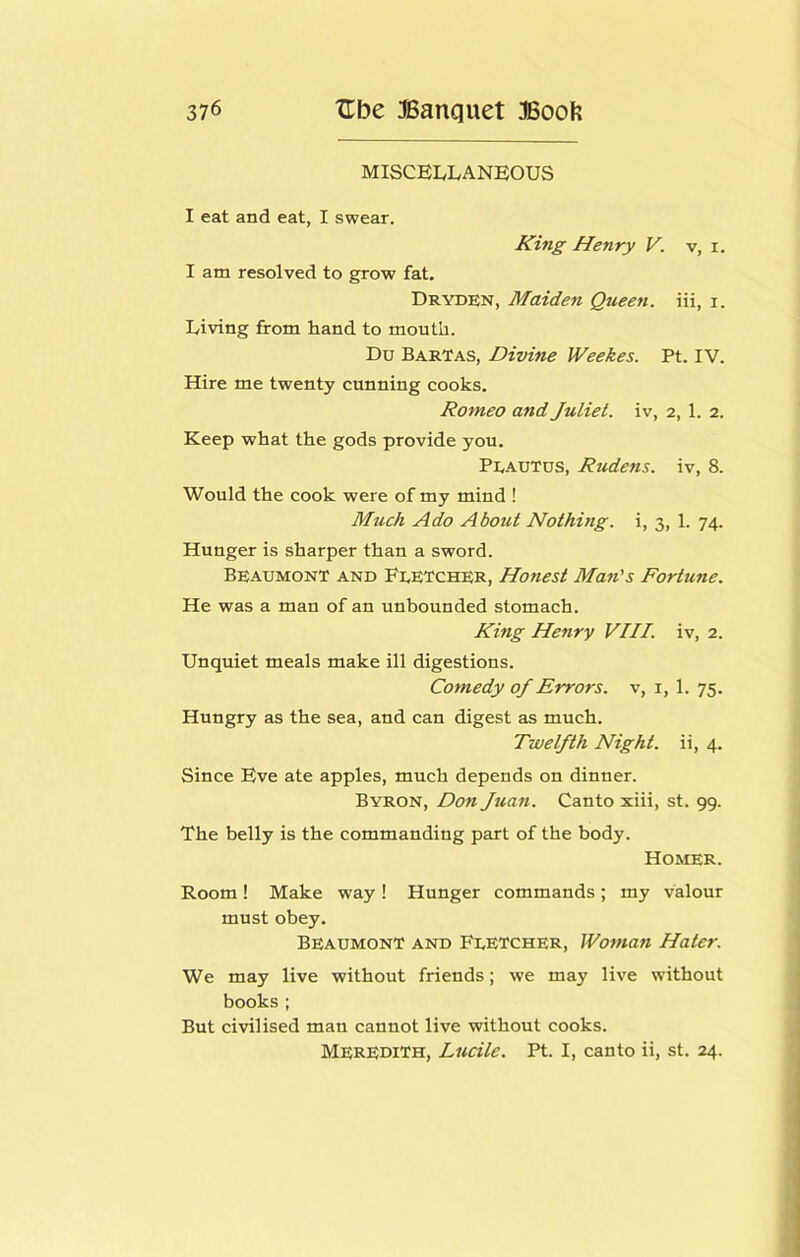 MISCELLANEOUS I eat and eat, I swear. King Henry V. v, i. I am resolved to grow fat. Dryden, Maiden Queen, iii, i. Living from hand to mouth. Du BarTas, Divine Weekes. Pt. IV. Hire me twenty cunning cooks. Romeo and Juliet, iv, 2, 1. 2. Keep what the gods provide you. Peautus, Rudens. iv, 8. Would the cook were of my mind ! Much Ado About Nothing, i, 3, 1. 74. Hunger is sharper than a sword. Beaumont and FeETcher, Honest Man's Fortune. He was a man of an unbounded stomach. King Henry VIII. iv, 2. Unquiet meals make ill digestions. Comedy of Errors, v, i, 1. 75. Hungry as the sea, and can digest as much. Twelfth Night, ii, 4. Since Eve ate apples, much depends on dinner. Byron, Don Juan. Canto xiii, st. 99. The belly is the commanding part of the body. Homer. Room ! Make way ! Hunger commands ; my valour must obey. Beaumont and Feetcher, Woman Hater. We may live without friends; we may live without books; But civilised man cannot live without cooks. Meredith, Lucile. Pt. I, canto ii, st. 24.